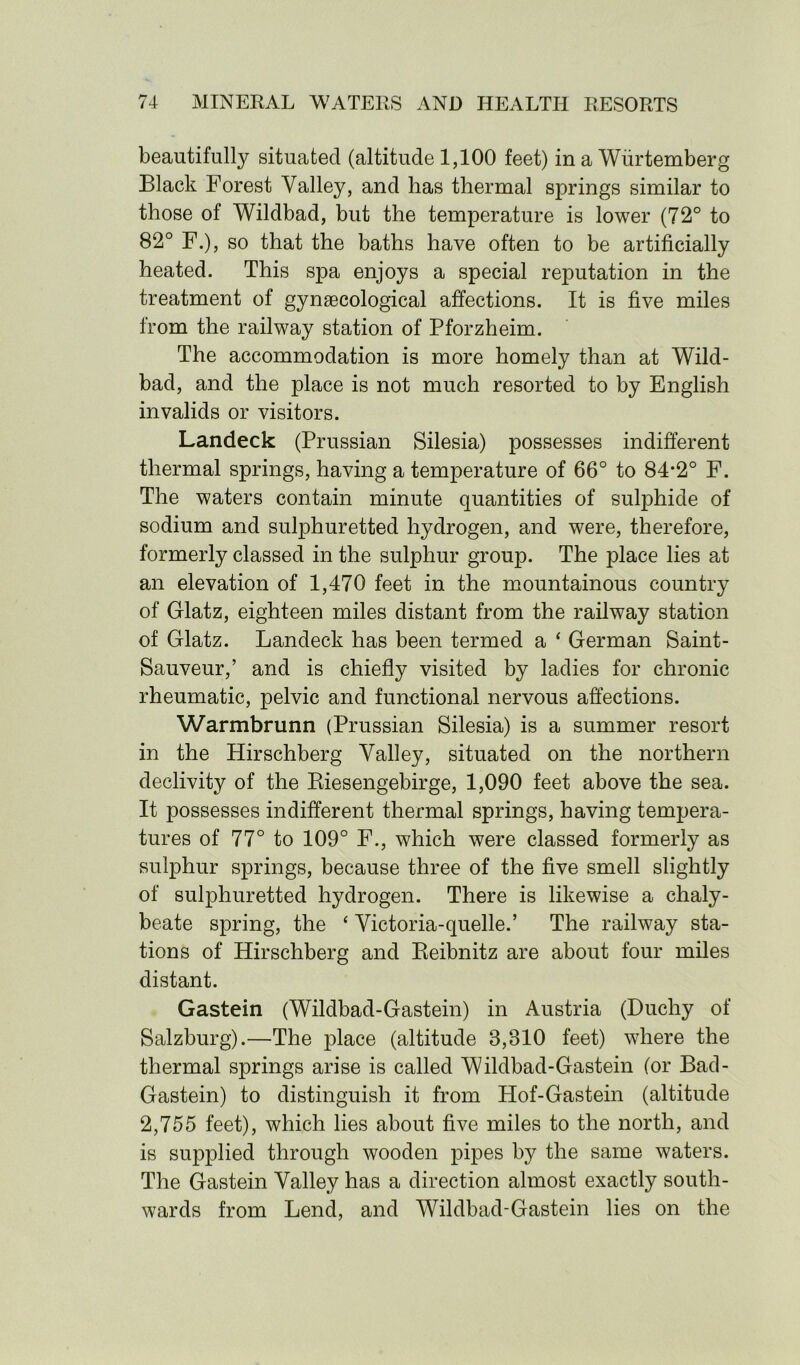 beautifully situated (altitude 1,100 feet) in a Wiirtemberg Black Forest Valley, and has thermal springs similar to those of Wildbad, but the temperature is lower (72° to 82° F.), so that the baths have often to be artificially heated. This spa enjoys a special reputation in the treatment of gynaecological affections. It is five miles from the railway station of Pforzheim. The accommodation is more homely than at Wild- bad, and the place is not much resorted to by English invalids or visitors. Landeck (Prussian Silesia) possesses indifferent thermal springs, having a temperature of 66° to 84*2° F. The waters contain minute quantities of sulphide of sodium and sulphuretted hydrogen, and were, therefore, formerly classed in the sulphur group. The place lies at an elevation of 1,470 feet in the mountainous country of Glatz, eighteen miles distant from the railway station of Glatz. Landeck has been termed a ‘ German Saint- Sauveur,’ and is chiefly visited by ladies for chronic rheumatic, pelvic and functional nervous affections. Warmbrunn (Prussian Silesia) is a summer resort in the Hirschberg Valley, situated on the northern declivity of the Riesengebirge, 1,090 feet above the sea. It possesses indifferent thermal springs, having tempera- tures of 77° to 109° F., which were classed formerly as sulphur springs, because three of the five smell slightly of sulphuretted hydrogen. There is likewise a chaly- beate spring, the ‘ Victoria-quelle.’ The railway sta- tions of Hirschberg and Reibnitz are about four miles distant. Gastein (Wildbad-Gastein) in Austria (Duchy of Salzburg).—The place (altitude 3,810 feet) where the thermal springs arise is called Wildbad-Gastein (or Bad- Gastein) to distinguish it from Hof-Gastein (altitude 2,755 feet), which lies about five miles to the north, and is supplied through wooden pipes by the same waters. The Gastein Valley has a direction almost exactly south- wards from Lend, and Wildbad-Gastein lies on the