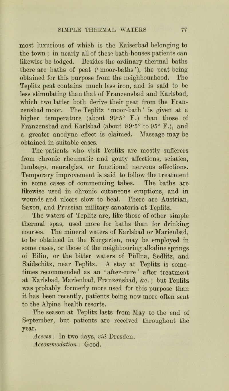 most luxurious of which is the Kaiserbad belonging to the town ; in nearly all of these bath-houses patients can likewise be lodged. Besides the ordinary thermal baths there are baths of peat (c moor-baths ’), the peat being obtained for this purpose from the neighbourhood. The Teplitz peat contains much less iron, and is said to he less stimulating than that of Franzensbad and Karlsbad, which two latter both derive their peat from the Fran- zensbad moor. The Teplitz c moor-bath ’ is given at a higher temperature (about 99*5° F.) than those of Franzensbad and Karlsbad (about 89*5° to 95° F.), and a greater anodyne effect is claimed. Massage may be obtained in suitable cases. The patients who visit Teplitz are mostly sufferers from chronic rheumatic and gouty affections, sciatica, lumbago, neuralgias, or functional nervous affections. Temporary improvement is said to follow the treatment in some cases of commencing tabes. The baths are likewise used in chronic cutaneous eruptions, and in wounds and ulcers slow to heal. There are Austrian, Saxon, and Prussian military sanatoria at Teplitz. The waters of Teplitz are, like those of other simple thermal spas, used more for baths than for drinking courses. The mineral waters of Karlsbad or Marienbad, to be obtained in the Kurgarten, may be employed in some cases, or those of the neighbouring alkaline springs of Bilin, or the bitter waters of Piillna, Sedlitz, and Saidschitz, near Teplitz. A stay at Teplitz is some- times recommended as an ‘after-cure’ after treatment at Karlsbad, Marienbad, Franzensbad, &c. ; but Teplitz was probably formerly more used for this purpose than it has been recently, patients being now more often sent to the Alpine health resorts. The season at Teplitz lasts from May to the end of September, but patients are received throughout the year. Access: In two days, via Dresden. Accommodation : Good.