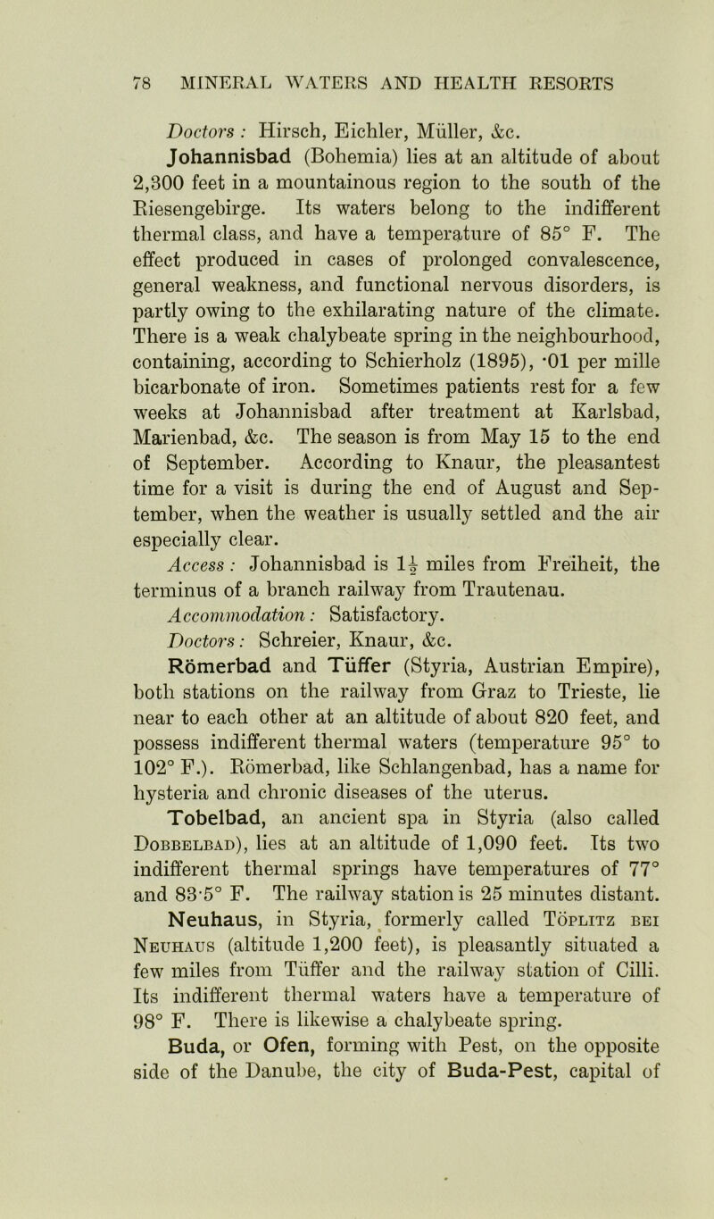 Doctors : Hirsch, Eichler, Muller, &c. Johannisbad (Bohemia) lies at an altitude of about 2,300 feet in a mountainous region to the south of the Riesengebirge. Its waters belong to the indifferent thermal class, and have a temperature of 85° F. The effect produced in cases of prolonged convalescence, general weakness, and functional nervous disorders, is partly owing to the exhilarating nature of the climate. There is a weak chalybeate spring in the neighbourhood, containing, according to Schierholz (1895), *01 per mille bicarbonate of iron. Sometimes patients rest for a few weeks at Johannisbad after treatment at Karlsbad, Marienbad, &c. The season is from May 15 to the end of September. According to Knaur, the pleasantest time for a visit is during the end of August and Sep- tember, when the weather is usually settled and the air especially clear. Access : Johannisbad is 1A miles from Freiheit, the terminus of a branch railway from Trautenau. Accommodation: Satisfactory. Doctors: Schreier, Knaur, &c. Romerbad and Tiiffer (Styria, Austrian Empire), both stations on the railway from Graz to Trieste, lie near to each other at an altitude of about 820 feet, and possess indifferent thermal waters (temperature 95° to 102° F.). Romerbad, like Schlangenbad, has a name for hysteria and chronic diseases of the uterus. Tobelbad, an ancient spa in Styria (also called Dobbelbad), lies at an altitude of 1,090 feet. Its two indifferent thermal springs have temperatures of 77° and 83‘5° F. The railway station is 25 minutes distant. Neuhaus, in Styria, formerly called Toplitz bei Neuhaus (altitude 1,200 feet), is pleasantly situated a few miles from Tiiffer and the railway station of Cilli. Its indifferent thermal waters have a temperature of 98° F. There is likewise a chalybeate spring. Buda, or Ofen, forming with Pest, on the opposite side of the Danube, the city of Buda-Pest, capital of