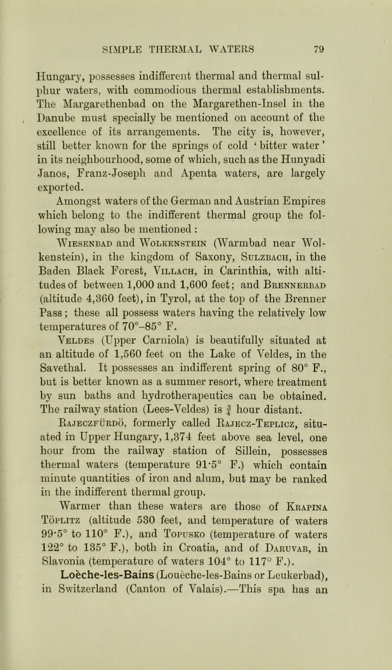 Hungary, possesses indifferent thermal and thermal sul- phur waters, with commodious thermal establishments. The Margarethenbad on the Margarethen-Insel in the Danube must specially be mentioned on account of the excellence of its arrangements. The city is, however, still better known for the springs of cold ‘ bitter water ’ in its neighbourhood, some of which, such as the Hunyadi Janos, Franz-Joseph and Apenta waters, are largely exported. Amongst waters of the German and Austrian Empires which belong to the indifferent thermal group the fol- lowing may also be mentioned : Wiesenbad and Wolkenstein (Warmbad near Wol- kenstein), in the kingdom of Saxony, Sulzbach, in the Baden Black Forest, Villach, in Carinthia, with alti- tudes of between 1,000 and 1,600 feet; and Brennerbad (altitude 4,860 feet), in Tyrol, at the top of the Brenner Pass; these all possess waters having the relatively low temperatures of 70°-85° F. Veldes (Upper Carniola) is beautifully situated at an altitude of 1,560 feet on the Lake of Veldes, in the Savethal. It possesses an indifferent spring of 80° F., but is better known as a summer resort, where treatment by sun baths and hydrotherapeutics can be obtained. The railway station (Lees-Veldes) is f hour distant. Rajeczfurdo, formerly called Rajecz-Teplicz, situ- ated in Upper Hungary, 1,374 feet above sea level, one hour from the railway station of Sillein, possesses thermal waters (temperature 91 *5° F.) which contain minute quantities of iron and alum, but may be ranked in the indifferent thermal group. Warmer than these waters are those of Krapina Toplitz (altitude 530 feet, and temperature of waters 99*5° to 110° F.), and Topusko (temperature of waters 122° to 135° F.), both in Croatia, and of Daruvar, in Slavonia (temperature of waters 104° to 117° F.). Loeche-les-Bains (Loueche-les-Bains or Leukerbad), in Switzerland (Canton of Valais).—This spa has an