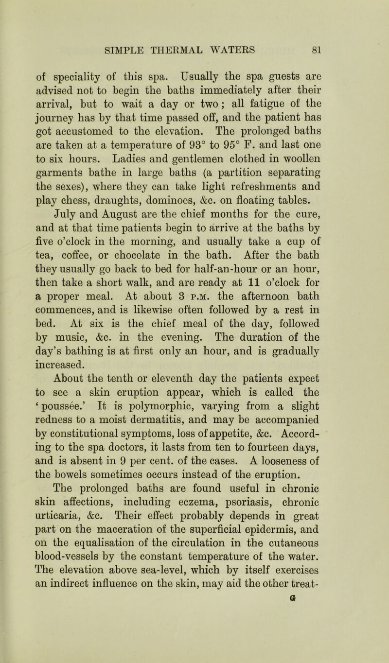 of speciality of this spa. Usually the spa guests are advised not to begin the baths immediately after their arrival, but to wait a day or two; all fatigue of the journey has by that time passed off, and the patient has got accustomed to the elevation. The prolonged baths are taken at a temperature of 93° to 95° F. and last one to six hours. Ladies and gentlemen clothed in woollen garments bathe in large baths (a partition separating the sexes), where they can take light refreshments and play chess, draughts, dominoes, &c. on floating tables. July and August are the chief months for the cure, and at that time patients begin to arrive at the baths by five o’clock in the morning, and usually take a cup of tea, coffee, or chocolate in the bath. After the bath they usually go back to bed for half-an-hour or an hour, then take a short walk, and are ready at 11 o’clock for a proper meal. At about 3 p.m. the afternoon bath commences, and is likewise often followed by a rest in bed. At six is the chief meal of the day, followed by music, &c. in the evening. The duration of the day’s bathing is at first only an hour, and is gradually increased. About the tenth or eleventh day the patients expect to see a skin eruption appear, which is called the ‘ poussee.’ It is polymorphic, varying from a slight redness to a moist dermatitis, and may be accompanied by constitutional symptoms, loss of appetite, &c. Accord- ing to the spa doctors, it lasts from ten to fourteen days, and is absent in 9 per cent, of the cases. A looseness of the bowels sometimes occurs instead of the eruption. The prolonged baths are found useful in chronic skin affections, including eczema, psoriasis, chronic urticaria, &c. Their effect probably depends in great part on the maceration of the superficial epidermis, and on the equalisation of the circulation in the cutaneous blood-vessels by the constant temperature of the water. The elevation above sea-level, which by itself exercises an indirect influence on the skin, may aid the other treat- er