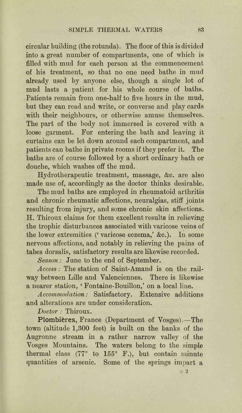 circular building (the rotunda). The floor of this is divided into a great number of compartments, one of which is filled with mud for each person at the commencement of his treatment, so that no one need bathe in mud already used by anyone else, though a single lot of mud lasts a patient for his whole course of baths. Patients remain from one-half to five hours in the mud, but they can read and write, or converse and play cards with their neighbours, or otherwise amuse themselves. The part of the body not immersed is covered with a loose garment. For entering the bath and leaving it curtains can be let down around each compartment, and patients can bathe in private rooms if they prefer it. The baths are of course followed by a short ordinary bath or douche, which washes off the mud. Hydrotherapeutic treatment, massage, &c. are also made use of, accordingly as the doctor thinks desirable. The mud baths are employed in rheumatoid arthritis and chronic rheumatic affections, neuralgias, stiff joints resulting from injury, and some chronic skin affections. H. Thiroux claims for them excellent results in relieving the trophic disturbances associated with varicose veins of the lower extremities (‘ varicose eczema,’ &c.). In some nervous affections, and notably in relieving the pains of tabes dorsalis, satisfactory results are likewise recorded. Season : June to the end of September. Access: The station of Saint-Amand is on the rail- way between Lille and Valenciennes. There is likewise a nearer station, ‘ Fontaine-Bouillon,’ on a local line. Accommodation: Satisfactory. Extensive additions and alterations are under consideration. Doctor : Thiroux. Plombi&res, France (Department of Vosges).—The town (altitude 1,300 feet) is built on the banks of the Augronne stream in a rather narrow valley of the Vosges Mountains. The waters belong to the simple thermal class (77° to 155° F.), but contain minute quantities of arsenic. Some of the springs impart a