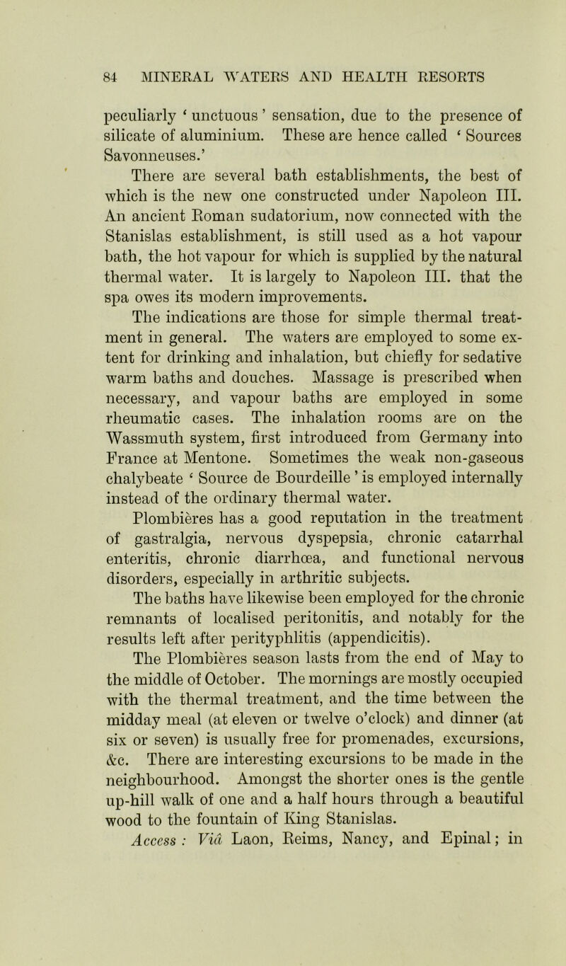 peculiarly ‘ unctuous ’ sensation, clue to the presence of silicate of aluminium. These are hence called ‘ Sources Savonneuses.’ There are several bath establishments, the best of which is the new one constructed under Napoleon III. An ancient Roman sudatorium, now connected with the Stanislas establishment, is still used as a hot vapour bath, the hot vapour for which is supplied by the natural thermal water. It is largely to Napoleon III. that the spa owes its modern improvements. The indications are those for simple thermal treat- ment in general. The waters are employed to some ex- tent for drinking and inhalation, but chiefly for sedative warm baths and douches. Massage is prescribed when necessary, and vapour baths are employed in some rheumatic cases. The inhalation rooms are on the Wassmuth system, first introduced from Germany into France at Mentone. Sometimes the weak non-gaseous chalybeate ‘ Source de Bourdeille ’ is employed internally instead of the ordinary thermal water. Plombieres has a good reputation in the treatment of gastralgia, nervous dyspepsia, chronic catarrhal enteritis, chronic diarrhoea, and functional nervous disorders, especially in arthritic subjects. The baths have likewise been employed for the chronic remnants of localised peritonitis, and notably for the results left after perityphlitis (appendicitis). The Plombieres season lasts from the end of May to the middle of October. The mornings are mostly occupied with the thermal treatment, and the time between the midday meal (at eleven or twelve o’clock) and dinner (at six or seven) is usually free for promenades, excursions, &c. There are interesting excursions to be made in the neighbourhood. Amongst the shorter ones is the gentle up-hill walk of one and a half hours through a beautiful wood to the fountain of King Stanislas. Access : Via Laon, Reims, Nancy, and Epinal; in