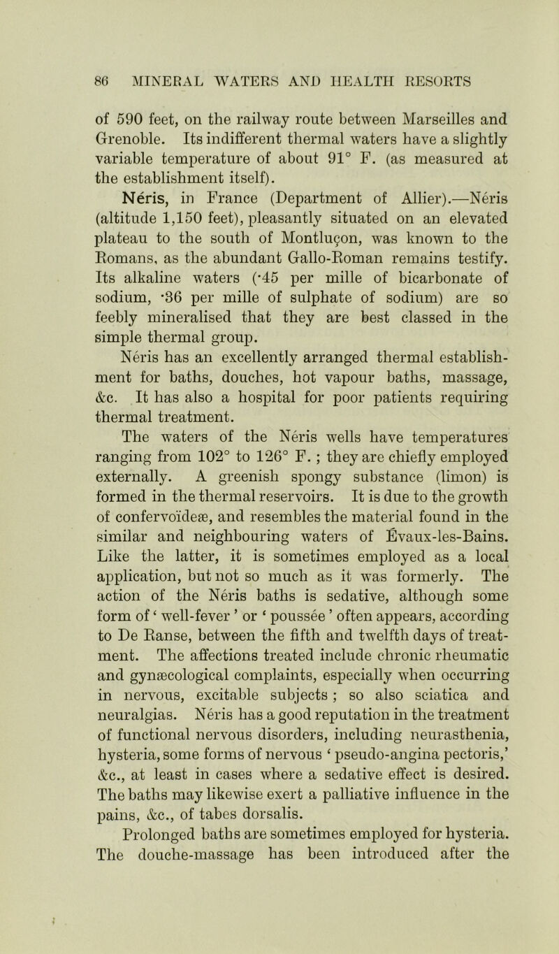 of 590 feet, on the railway route between Marseilles and Grenoble. Its indifferent thermal waters have a slightly variable temperature of about 91° F. (as measured at the establishment itself). Neris, in France (Department of Allier).—Neris (altitude 1,150 feet), pleasantly situated on an elevated plateau to the south of Montluqon, was known to the Romans, as the abundant Gallo-Roman remains testify. Its alkaline waters (*45 per mille of bicarbonate of sodium, *86 per mille of sulphate of sodium) are so feebly mineralised that they are best classed in the simple thermal group. Neris has an excellently arranged thermal establish- ment for baths, douches, hot vapour baths, massage, &c. It has also a hospital for poor patients requiring thermal treatment. The waters of the Neris wells have temperatures ranging from 102° to 126° F. ; they are chiefly employed externally. A greenish spongy substance (limon) is formed in the thermal reservoirs. It is due to the growth of confervoideae, and resembles the material found in the similar and neighbouring waters of Evaux-les-Bains. Like the latter, it is sometimes employed as a local application, but not so much as it was formerly. The action of the Neris baths is sedative, although some form of* well-fever ’ or * poussee ’ often appears, according to De Ranse, between the fifth and twelfth days of treat- ment. The affections treated include chronic rheumatic and gynaecological complaints, especially when occurring in nervous, excitable subjects; so also sciatica and neuralgias. Neris has a good reputation in the treatment of functional nervous disorders, including neurasthenia, hysteria, some forms of nervous ‘ pseudo-angina pectoris,’ Ac., at least in cases where a sedative effect is desired. The baths may likewise exert a palliative influence in the pains, Ac., of tabes dorsalis. Prolonged baths are sometimes employed for hysteria. The douche-massage has been introduced after the
