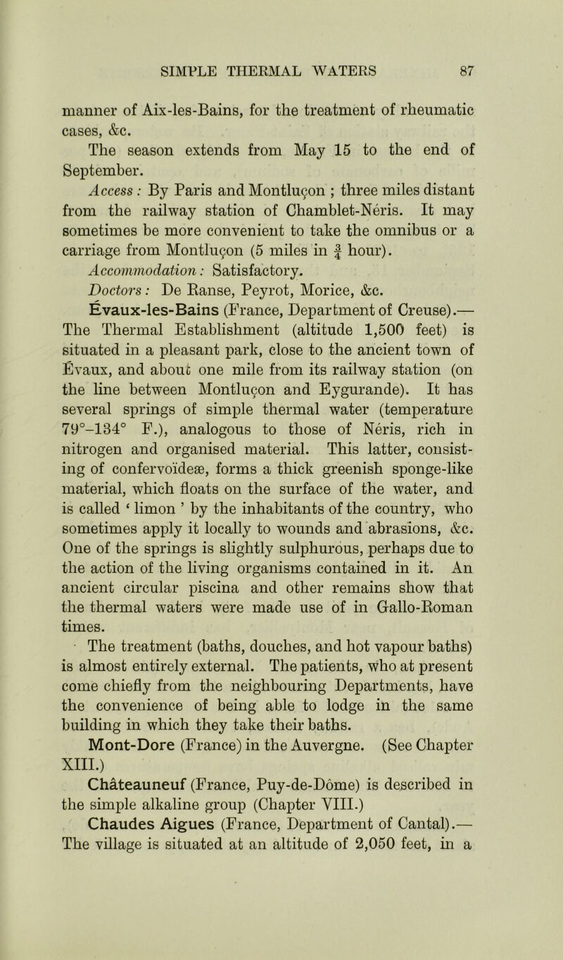 manner of Aix-les-Bains, for the treatment of rheumatic cases, &c. The season extends from May 15 to the end of September. Access : By Paris and Montlu^n ; three miles distant from the railway station of Chamblet-Neris. It may sometimes be more convenient to take the omnibus or a carriage from Montlu^n (5 miles in f hour). Accommodation: Satisfactory. Doctors: De Ranse, Peyrot, Morice, &c. Evaux-les-Bains (France, Department of Creuse).— The Thermal Establishment (altitude 1,500 feet) is situated in a pleasant park, close to the ancient town of Evaux, and about one mile from its railway station (on the line between Montlucon and Eygurande). It has several springs of simple thermal water (temperature 79°-134° F.), analogous to those of Neris, rich in nitrogen and organised material. This latter, consist- ing of confervoideae, forms a thick greenish sponge-like material, which floats on the surface of the w7ater, and is called ‘ limon ’ by the inhabitants of the country, who sometimes apply it locally to wounds and abrasions, &c. One of the springs is slightly sulphurous, perhaps due to the action of the living organisms contained in it. An ancient circular piscina and other remains show that the thermal waters were made use of in Gallo-Roman times. The treatment (baths, douches, and hot vapour baths) is almost entirely external. The patients, who at present come chiefly from the neighbouring Departments, have the convenience of being able to lodge in the same building in which they take their baths. Mont-Dore (France) in the Auvergne. (See Chapter XIII.) Chateauneuf (France, Puy-de-Dome) is described in the simple alkaline group (Chapter VIII.) Chaudes Aigues (France, Department of Cantal).— The village is situated at an altitude of 2,050 feet, in a