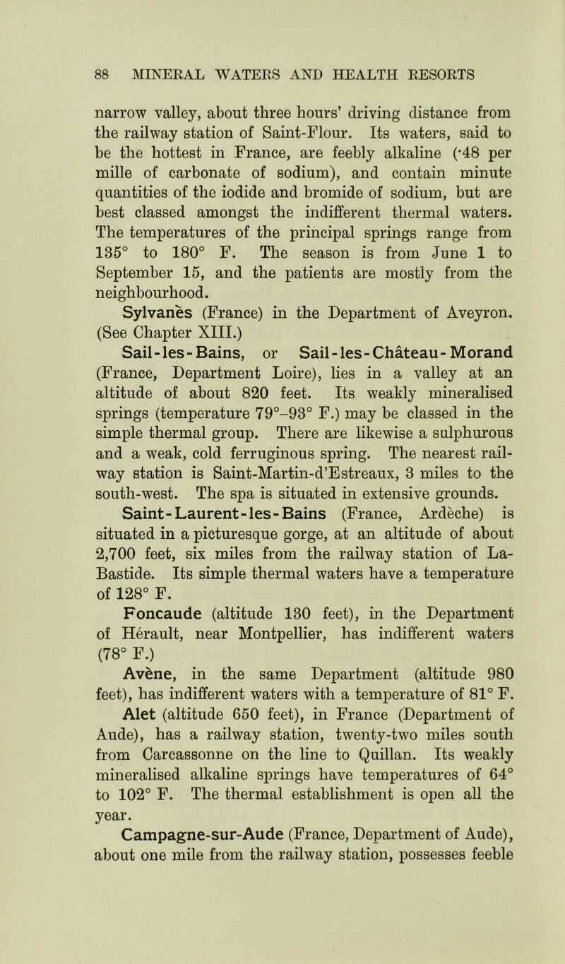 narrow valley, about three hours’ driving distance from the railway station of Saint-Flour. Its waters, said to be the hottest in France, are feebly alkaline (*48 per mille of carbonate of sodium), and contain minute quantities of the iodide and bromide of sodium, but are best classed amongst the indifferent thermal waters. The temperatures of the principal springs range from 185° to 180° F. The season is from June 1 to September 15, and the patients are mostly from the neighbourhood. Sylvanes (France) in the Department of Aveyron. (See Chapter XIII.) Sail-les-Bains, or Sail-les-Chateau - Morand (France, Department Loire), lies in a valley at an altitude of about 820 feet. Its weakly mineralised springs (temperature 79°-98° F.) may be classed in the simple thermal group. There are likewise a sulphurous and a weak, cold ferruginous spring. The nearest rail- way station is Saint-Martin-d’Estreaux, 8 miles to the south-west. The spa is situated in extensive grounds. Saint-Laurent-les-Bains (France, Ardeche) is situated in a picturesque gorge, at an altitude of about 2,700 feet, six miles from the railway station of La- Bastide. Its simple thermal waters have a temperature of 128° F. Foncaude (altitude 180 feet), in the Department of Herault, near Montpellier, has indifferent waters (78° F.) Av&ne, in the same Department (altitude 980 feet), has indifferent waters with a temperature of 81° F. Alet (altitude 650 feet), in France (Department of Aude), has a railway station, twenty-two miles south from Carcassonne on the line to Quillan. Its weakly mineralised alkaline springs have temperatures of 64° to 102° F. The thermal establishment is open all the year. Campagne-sur-Aude (France, Department of Aude), about one mile from the railway station, possesses feeble