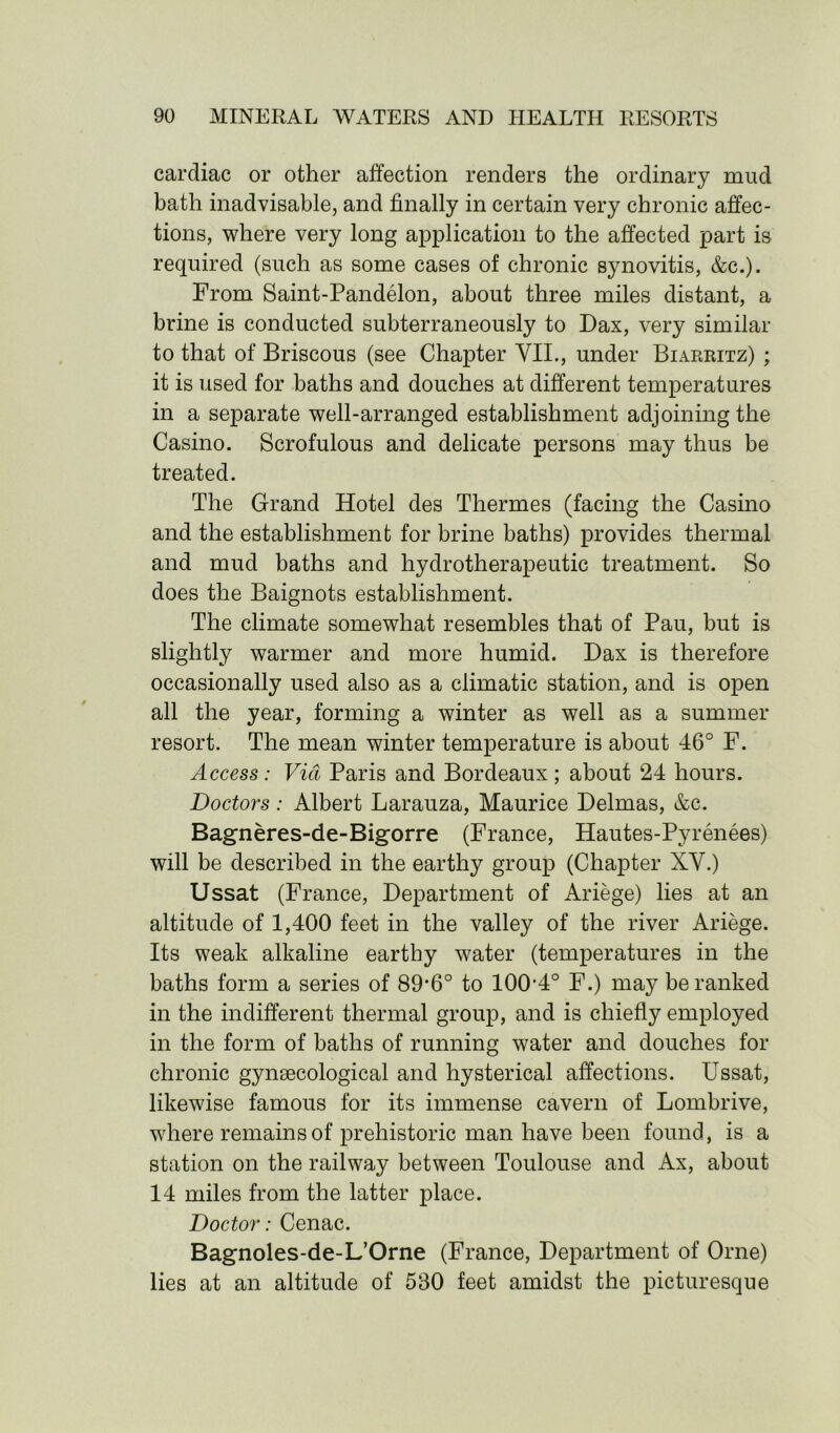 cardiac or other affection renders the ordinary mud bath inadvisable, and finally in certain very chronic affec- tions, where very long application to the affected part is required (such as some cases of chronic synovitis, &c.). From Saint-Pandelon, about three miles distant, a brine is conducted subterraneously to Dax, very similar to that of Briscous (see Chapter VII., under Biarritz) ; it is used for baths and douches at different temperatures in a separate well-arranged establishment adjoining the Casino. Scrofulous and delicate persons may thus be treated. The Grand Hotel des Thermes (facing the Casino and the establishment for brine baths) provides thermal and mud baths and hydrotherapeutic treatment. So does the Baignots establishment. The climate somewhat resembles that of Pau, but is slightly warmer and more humid. Dax is therefore occasionally used also as a climatic station, and is open all the year, forming a winter as well as a summer resort. The mean winter temperature is about 46° F. Access: Via Paris and Bordeaux; about 24 hours. Doctors: Albert Larauza, Maurice Delmas, &c. Bagneres-de-Bigorre (France, Hautes-Pyrenees) will be described in the earthy group (Chapter XV.) Ussat (France, Department of Ariege) lies at an altitude of 1,400 feet in the valley of the river Ariege. Its weak alkaline earthy water (temperatures in the baths form a series of 89‘6° to 100’4° F.) may be ranked in the indifferent thermal group, and is chiefly employed in the form of baths of running water and douches for chronic gynaecological and hysterical affections. Ussat, likewise famous for its immense cavern of Lombrive, where remains of prehistoric man have been found, is a station on the railway between Toulouse and Ax, about 14 miles from the latter place. Doctor: Cenac. Bagnoles-de-L’Orne (France, Department of Orne) lies at an altitude of 530 feet amidst the picturesque