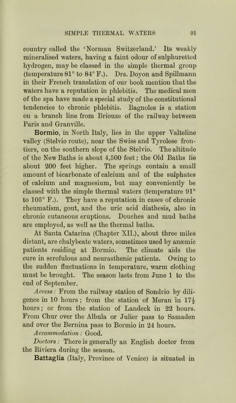 country called the ‘Norman Switzerland.’ Its weakly mineralised waters, having a faint odour of sulphuretted hydrogen, may be classed in the simple thermal group (temperature 81° to 84° F.). Drs. Doyon and Spillmann in their French translation of our book mention that the waters have a reputation in phlebitis. The medical men of the spa have made a special study of the constitutional tendencies to chronic phlebitis. Bagnoles is a station on a branch line from Briouze of the railway between Paris and Granville. Bormio, in North Italy, lies in the upper Valteline valley (Stelvio route), near the Swiss and Tyrolese fron- tiers, on the southern slope of the Stelvio. The altitude of the New Baths is about 4,500 feet; the Old Baths lie about 200 feet higher. The springs contain a small amount of bicarbonate of calcium and of the sulphates of calcium and magnesium, but may conveniently be classed with the simple thermal waters (temperature 91° to 105° F.). They have a reputation in cases of chronic rheumatism, gout, and the uric acid diathesis, also in chronic cutaneous eruptions. Douches and mud baths are employed, as well as the thermal baths. At Santa Catarina (Chapter XII.), about three miles distant, are chalybeate waters, sometimes used by ansemic patients residing at Bormio. The climate aids the cure in scrofulous and neurasthenic patients. Owing to the sudden fluctuations in temperature, warm clothing must be brought. The season lasts from June 1 to the end of September. Access: From the railway station of Sondrio by dili- gence in 10 hours ; from the station of Meran in 17i hours; or from the station of Landeck in 22 hours. From Chur over the Albula or Julier pass to Samaden and over the Bernina pass to Bormio in 24 hours. Accommodation: Good. Doctors : There is generally an English doctor from the Riviera during the season. Battaglia (Italy, Province of Venice) is situated in