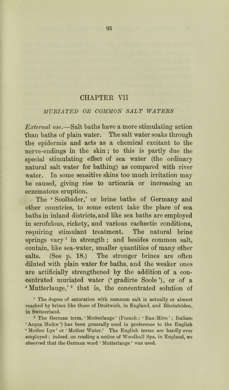 CHAPTER YII MURIAT ED OR COMMON SALT WATERS External use.—Salt baths have a more stimulating action than baths of plain water. The salt water soaks through the epidermis and acts as a chemical excitant to the nerve-endings in the skin ; to this is partly due the special stimulating effect of sea water (the ordinary natural salt water for bathing) as compared with river water. In some sensitive skins too much irritation may be caused, giving rise to urticaria or increasing an eczematous eruption. The * Soolbader,’ or brine baths of Germany and other countries, to some extent take the place of sea baths in inland districts, and like sea baths are employed in scrofulous, rickety, and various cachectic conditions, requiring stimulant treatment. The natural brine springs vary 1 in strength ; and besides common salt, contain, like sea-water, smaller quantities of many other salts. (See p. 18.) The stronger brines are often diluted with plain water for baths, and the weaker ones are artificially strengthened by the addition of a con- centrated muriated water (‘ gradirte Soole ’), or of a Mutterlauge,’2 that is, the concentrated solution of 1 The degree of saturation with common salt is actually or almost reached by brines like those of broitwich, in England, and Rheinfelden, in Switzerland. 2 The German term, ‘ Mutterlauge ’ (French : ‘ Eau-M^re ’ ; Italian? ‘ Acqua Madre ’) has been generally used in preference to the English ‘ Mother Lye ’ or ‘ Mother Water.’ The English terms are hardly ever employed ; indeed, on reading a notice of Woodhall Spa, in England, we observed that the German word ‘ Mutterlauge ’ was used.