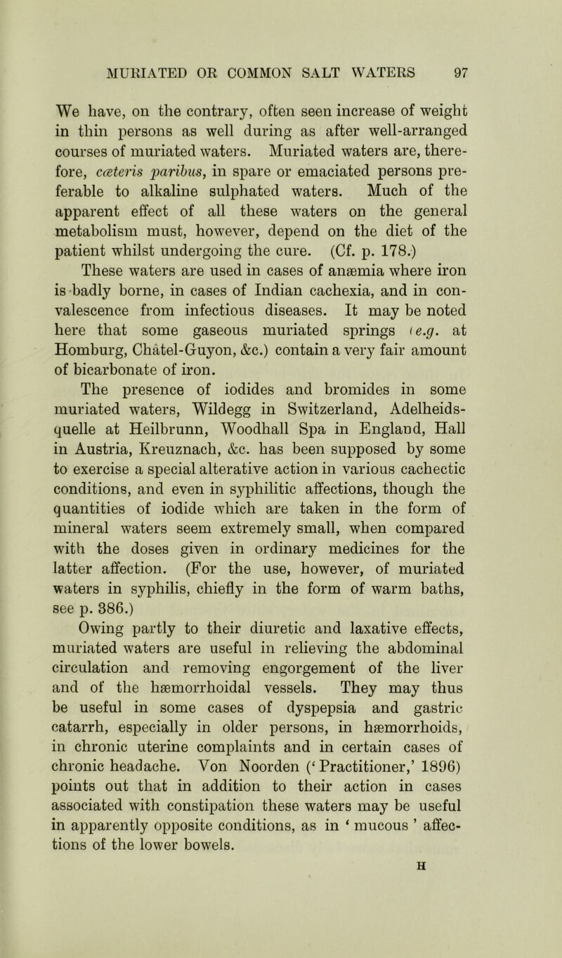 We have, on the contrary, often seen increase of weight in thin persons as well during as after well-arranged courses of muriated waters. Muriated waters are, there- fore, cceteris paribus, in spare or emaciated persons pre- ferable to alkaline sulphated waters. Much of the apparent effect of all these waters on the general metabolism must, however, depend on the diet of the patient whilst undergoing the cure. (Cf. p. 178.) These waters are used in cases of anaemia where iron is badly borne, in cases of Indian cachexia, and in con- valescence from infectious diseases. It may be noted here that some gaseous muriated springs te.g. at Homburg, Chatel-Guyon, &c.) contain a very fair amount of bicarbonate of iron. The presence of iodides and bromides in some muriated waters, Wildegg in Switzerland, Adelheids- quelle at Heilbrunn, Woodhall Spa in England, Hall in Austria, Kreuznach, &c. has been supposed by some to exercise a special alterative action in various cachectic conditions, and even in syphilitic affections, though the quantities of iodide which are taken in the form of mineral waters seem extremely small, when compared with the doses given in ordinary medicines for the latter affection. (For the use, however, of muriated waters in syphilis, chiefly in the form of warm baths, see p. 886.) Owing partly to their diuretic and laxative effects, muriated waters are useful in relieving the abdominal circulation and removing engorgement of the liver and of the hsemorrhoidal vessels. They may thus be useful in some cases of dyspepsia and gastric catarrh, especially in older persons, in haemorrhoids, in chronic uterine complaints and in certain cases of chronic headache. Von Noorden (‘ Practitioner,’ 1896) points out that in addition to their action in cases associated with constipation these waters may be useful in apparently opposite conditions, as in ‘ mucous ’ affec- tions of the lower bowels. H
