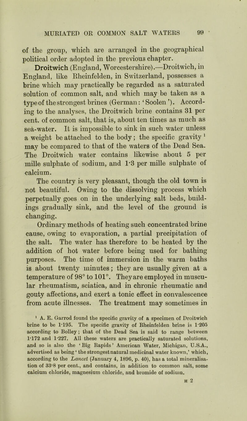 of the group, which are arranged in the geographical political order adopted in the previous chapter. Droitwich (England, Worcestershire).—Droitwich, in England, like Rheinfelden, in Switzerland, possesses a brine which may practically be regarded as a saturated solution of common salt, and which may be taken as a type of the strongest brines (German: ‘ Soolen ’). Accord- ing to the analyses, the Droitwich brine contains 81 per cent, of common salt, that is, about ten times as much as sea-water. It is impossible to sink in such water unless a weight be attached to the body ; the specific gravity 1 may be compared to that of the waters of the Dead Sea. The Droitwich water contains likewise about 5 per mille sulphate of sodium, and 1-8 per mille sulphate of calcium. The country is very pleasant, though the old town is not beautiful. Owing to the dissolving process which perpetually goes on in the underlying salt beds, build- ings gradually sink, and the level of the ground is changing. Ordinary methods of heating such concentrated brine cause, owing to evaporation, a partial precipitation of the salt. The water has therefore to be heated by the addition of hot water before being used for bathing purposes. The time of immersion in the warm baths is about twenty minutes; they are usually given at a temperature of 98° to 101°. They are employed in muscu- lar rheumatism, sciatica, and in chronic rheumatic and gouty affections, and exert a tonic effect in convalescence from acute illnesses. The treatment may sometimes in 1 A. E. Garrod found the specific gravity of a specimen of Droitwich brine to be 1T95. The specific gravity of Rheinfelden brine is 1-205 according to Bolley ; that of the Dead Sea is said to range between 1-172 and 1-227. All these waters are practically saturated solutions, and so is also the ‘ Big Rapids ’ American Water, Michigan, U.S.A., advertised as being ‘ the strongest natural medicinal water known,’ which, according to the Lancet (January 4, 1896, p. 40), has a total mineralisa- tion of 33-8 per cent., and contains, in addition to common salt, some calcium chloride, magnesium chloride, and bromide of sodium.