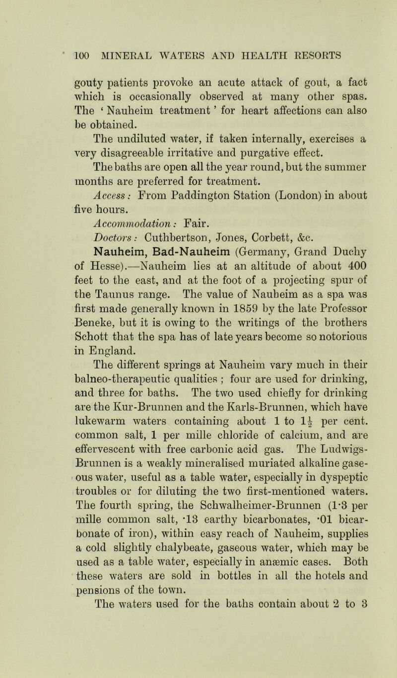 gouty patients provoke an acute attack of gout, a fact which is occasionally observed at many other spas. The ‘ Nauheim treatment ’ for heart affections can also be obtained. The undiluted water, if taken internally, exercises a very disagreeable irritative and purgative effect. The baths are open all the year round, but the summer months are preferred for treatment. Access: From Paddington Station (London) in about five hours. Accommodation: Fair. Doctors: Cuthbertson, Jones, Corbett, &c. Nauheim, Bad-Nauheim (Germany, Grand Duchy of Hesse).—Nauheim lies at an altitude of about 400 feet to the east, and at the foot of a projecting spur of the Taunus range. The value of Nauheim as a spa was first made generally known in 1859 by the late Professor Beneke, but it is owing to the writings of the brothers Schott that the spa has of late years become so notorious in England. The different springs at Nauheim vary much in their balneo-therapeutic qualities ; four are used for drinking, and three for baths. The two used chiefly for drinking are the Kur-Brunnen and the Karls-Brunnen, which have lukewarm waters containing about 1 to 14 per cent, common salt, 1 per mille chloride of calcium, and are effervescent with free carbonic acid gas. The Ludwigs- Brunnen is a weakly mineralised muriated alkaline gase- ous water, useful as a table water, especially in dyspeptic troubles or for diluting the two first-mentioned waters. The fourth spring, the Schwalheimer-Brunnen (1*3 per mille common salt, *13 earthy bicarbonates, *01 bicar- bonate of iron), within easy reach of Nauheim, supplies a cold slightly chalybeate, gaseous water, which may be used as a table water, especially in anaemic cases. Both these waters are sold in bottles in all the hotels and pensions of the town. The waters used for the baths contain about 2 to 3