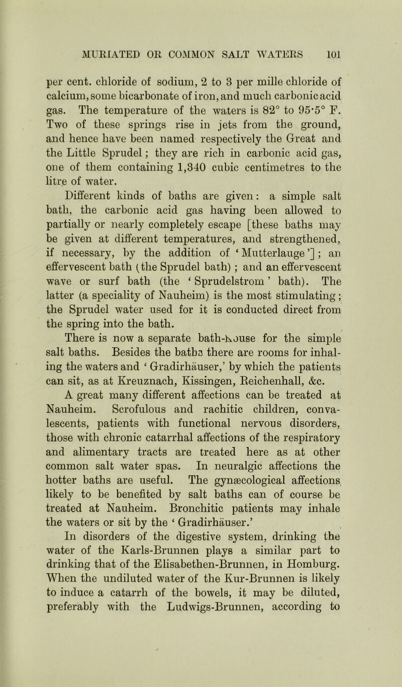per cent, chloride of sodium, 2 to 3 per mille chloride of calcium, some bicarbonate of iron, and much carbonic acid gas. The temperature of the waters is 82° to 95*5° F. Two of these springs rise in jets from the ground, and hence have been named respectively the Great and the Little Sprudel; they are rich in carbonic acid gas, one of them containing 1,340 cubic centimetres to the litre of water. Different kinds of baths are given: a simple salt bath, the carbonic acid gas having been allowed to partially or nearly completely escape [these baths may be given at different temperatures, and strengthened, if necessary, by the addition of ‘ Mutterlauge ’] ; an effervescent bath (the Sprudel bath) ; and an effervescent wave or surf bath (the ‘ Sprudelstrom ’ bath). The latter (a speciality of Nauheim) is the most stimulating; the Sprudel water used for it is conducted direct from the spring into the bath. There is now a separate bath-house for the simple salt baths. Besides the baths there are rooms for inhal- ing the waters and ‘ Gradirhauser,’ by which the patients can sit, as at Kreuznach, Kissingen, Reichenhall, &c. A great many different affections can be treated at Nauheim. Scrofulous and rachitic children, conva- lescents, patients with functional nervous disorders, those with chronic catarrhal affections of the respiratory and alimentary tracts are treated here as at other common salt water spas. In neuralgic affections the hotter baths are useful. The gynecological affections likely to be benefited by salt baths can of course be treated at Nauheim. Bronchitic patients may inhale the waters or sit by the ‘ Gradirhauser.’ In disorders of the digestive system, drinking the water of the Karls-Brunnen plays a similar part to drinking that of the Elisabethen-Brunnen, in Homburg. When the undiluted water of the Kur-Brunnen is likely to induce a catarrh of the bowels, it may be diluted, preferably with the Ludwigs-Brunnen, according to