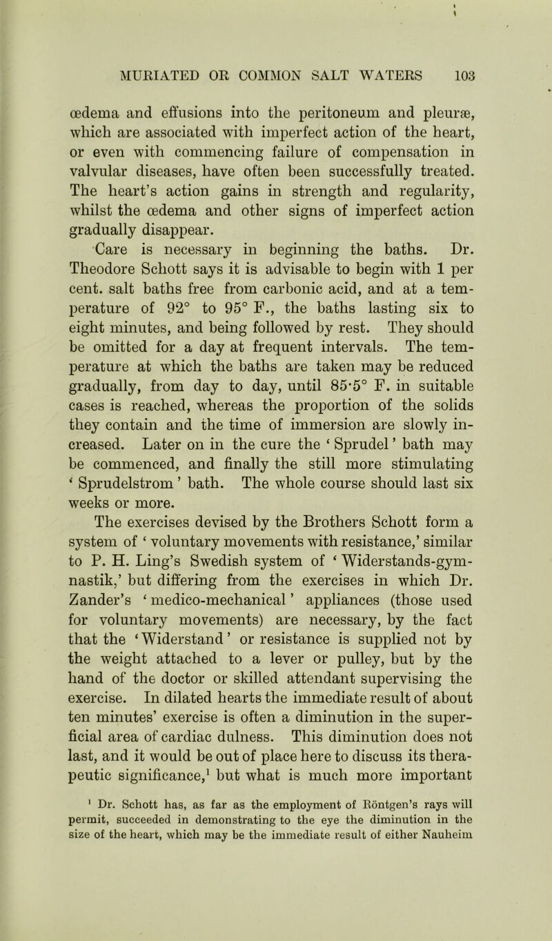 oedema and effusions into the peritoneum and pleurae, which are associated with imperfect action of the heart, or even with commencing failure of compensation in valvular diseases, have often been successfully treated. The heart’s action gains in strength and regularity, whilst the oedema and other signs of imperfect action gradually disappear. Care is necessary in beginning the baths. Dr. Theodore Schott says it is advisable to begin with 1 per cent, salt baths free from carbonic acid, and at a tem- perature of 92° to 95° F., the baths lasting six to eight minutes, and being followed by rest. They should be omitted for a day at frequent intervals. The tem- perature at which the baths are taken may be reduced gradually, from day to day, until 85-5° F. in suitable cases is reached, whereas the proportion of the solids they contain and the time of immersion are slowly in- creased. Later on in the cure the ‘ Sprudel ’ bath may be commenced, and finally the still more stimulating 4 Sprudelstrom ’ bath. The whole course should last six weeks or more. The exercises devised by the Brothers Schott form a system of 4 voluntary movements with resistance,’ similar to P. H. Ling’s Swedish system of 4 Widerstands-gym- nastik,’ but differing from the exercises in which Dr. Zander’s 4 medico-mechanical ’ appliances (those used for voluntary movements) are necessary, by the fact that the ‘Widerstand’ or resistance is supplied not by the weight attached to a lever or pulley, but by the hand of the doctor or skilled attendant supervising the exercise. In dilated hearts the immediate result of about ten minutes’ exercise is often a diminution in the super- ficial area of cardiac dulness. This diminution does not last, and it would be out of place here to discuss its thera- peutic significance,1 but what is much more important 1 Dr. Schott has, as far as the employment of Rontgen’s rays will permit, succeeded in demonstrating to the eye the diminution in the size of the heart, which may be the immediate result of either Nauheim