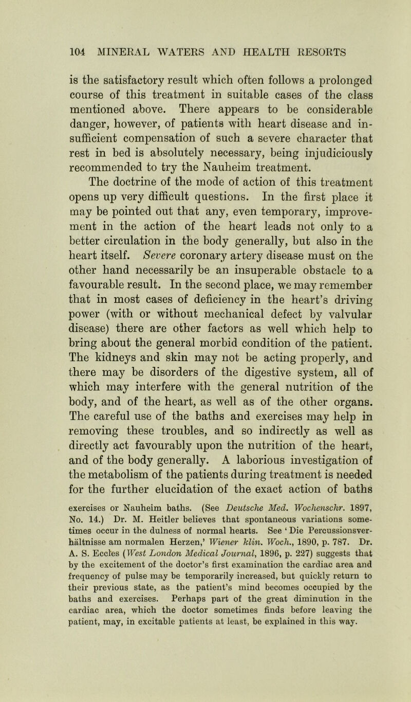 is the satisfactory result which often follows a prolonged course of this treatment in suitable cases of the class mentioned above. There appears to be considerable danger, however, of patients with heart disease and in- sufficient compensation of such a severe character that rest in bed is absolutely necessary, being injudiciously recommended to try the Nauheim treatment. The doctrine of the mode of action of this treatment opens up very difficult questions. In the first place it may be pointed out that any, even temporary, improve- ment in the action of the heart leads not only to a better circulation in the body generally, but also in the heart itself. Severe coronary artery disease must on the other hand necessarily be an insuperable obstacle to a favourable result. In the second place, we may remember that in most cases of deficiency in the heart’s driving power (with or without mechanical defect by valvular disease) there are other factors as well which help to bring about the general morbid condition of the patient. The kidneys and skin may not be acting properly, and there may be disorders of the digestive system, all of which may interfere with the general nutrition of the body, and of the heart, as well as of the other organs. The careful use of the baths and exercises may help in removing these troubles, and so indirectly as well as directly act favourably upon the nutrition of the heart, and of the body generally. A laborious investigation of the metabolism of the patients during treatment is needed for the further elucidation of the exact action of baths exercises or Nauheim baths. (See Deutsche Med. Wochenschr. 1897, No. 14.) Dr. M. Heitler believes that spontaneous variations some- times occur in the dulness of normal hearts. See ‘ Die Percussionsver- haltnisse am normalen Herzen,’ Wiener klin. Woch., 1890, p. 787. Dr. A. S. Eccl'es (West London Medical Journal, 1896, p. 227) suggests that by the excitement of the doctor’s first examination the cardiac area and frequency of pulse may be temporarily increased, but quickly return to their previous state, as the patient’s mind becomes occupied by the baths and exercises. Perhaps part of the great diminution in the cardiac area, which the doctor sometimes finds before leaving the patient, may, in excitable patients at least, be explained in this way.