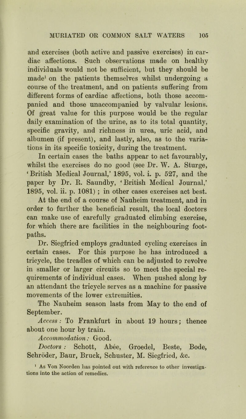 and exercises (both active and passive exercises) in car- diac affections. Such observations made on healthy individuals would not be sufficient, but they should be made1 on the patients themselves whilst undergoing a course of the treatment, and on patients suffering from different forms of cardiac affections, both those accom- panied and those unaccompanied by valvular lesions. Of great value for this purpose would be the regular daily examination of the urine, as to its total quantity, specific gravity, and richness in urea, uric acid, and albumen (if present), and lastly, also, as to the varia- tions in its specific toxicity, during the treatment. In certain cases the baths appear to act favourably, whilst the exercises do no good (see Dr. W. A. Sturge, ‘British Medical Journal,’ 1895, vol. L p. 527, and the paper by Dr. R. Saundby, ‘ British Medical Journal,’ 1895, vol. ii. p. 1081) ; in other cases exercises act best. At the end of a course of Nauheim treatment, and in order to further the beneficial result, the local doctors can make use of carefully graduated climbing exercise, for which there are facilities in the neighbouring foot- paths. Dr. Siegfried employs graduated cycling exercises in certain cases. For this purpose he has introduced a tricycle, the treadles of which can be adjusted to revolve in smaller or larger circuits so to meet the special re- quirements of individual cases. When pushed along by an attendant the tricycle serves as a machine for passive movements of the lower extremities. The Nauheim season lasts from May to the end of September. Access : To Frankfurt in about 19 hours; thence about one hour by train. Accommodation: Good. Doctors : Schott, Abee, Groedel, Beste, Bode, Schroder, Baur, Bruck, Schuster, M. Siegfried, &c. 1 As Von Noorden has pointed out with reference to other investiga- tions into the action of remedies.
