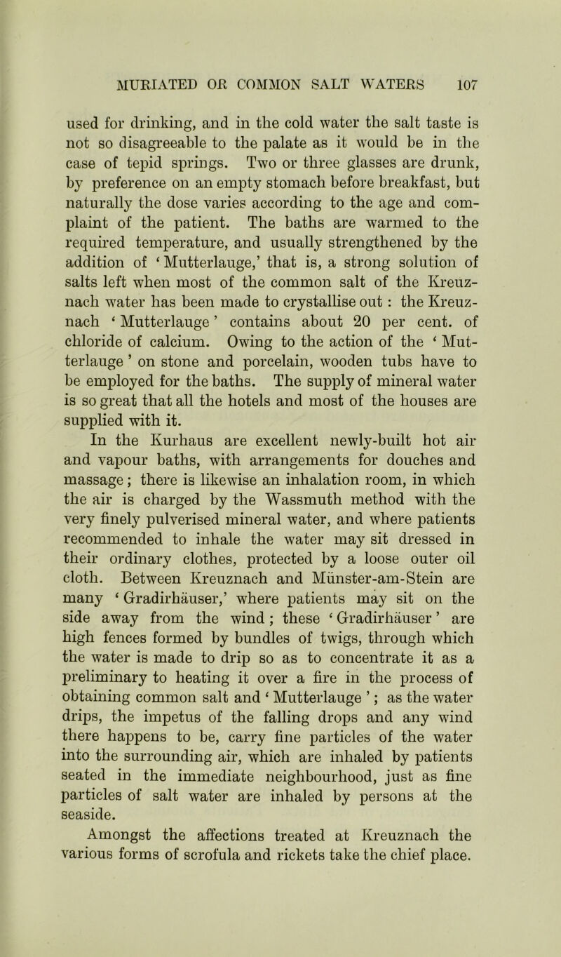 used for drinking, and in the cold water the salt taste is not so disagreeable to the palate as it would be in the case of tepid springs. Two or three glasses are drunk, by preference on an empty stomach before breakfast, but naturally the dose varies according to the age and com- plaint of the patient. The baths are warmed to the required temperature, and usually strengthened by the addition of ‘ Mutterlauge,’ that is, a strong solution of salts left when most of the common salt of the Kreuz- nach water has been made to crystallise out: the Kreuz- nach ‘ Mutterlauge ’ contains about 20 per cent, of chloride of calcium. Owing to the action of the ‘ Mut- terlauge ’ on stone and porcelain, wooden tubs have to be employed for the baths. The supply of mineral water is so great that all the hotels and most of the houses are supplied with it. In the Kurhaus are excellent newly-built hot air and vapour baths, with arrangements for douches and massage; there is likewise an inhalation room, in which the air is charged by the Wassmuth method with the very finely pulverised mineral water, and where patients recommended to inhale the water may sit dressed in their ordinary clothes, protected by a loose outer oil cloth. Between Kreuznach and Munster-am-Stein are many ‘ Gradirhauser,’ where patients may sit on the side away from the wind; these ‘ Gradirhauser ’ are high fences formed by bundles of twigs, through which the water is made to drip so as to concentrate it as a preliminary to heating it over a fire in the process of obtaining common salt and ‘ Mutterlauge ’; as the water drips, the impetus of the falling drops and any wind there happens to be, carry fine particles of the water into the surrounding air, which are inhaled by patients seated in the immediate neighbourhood, just as fine particles of salt water are inhaled by persons at the seaside. Amongst the affections treated at Kreuznach the various forms of scrofula and rickets take the chief place.