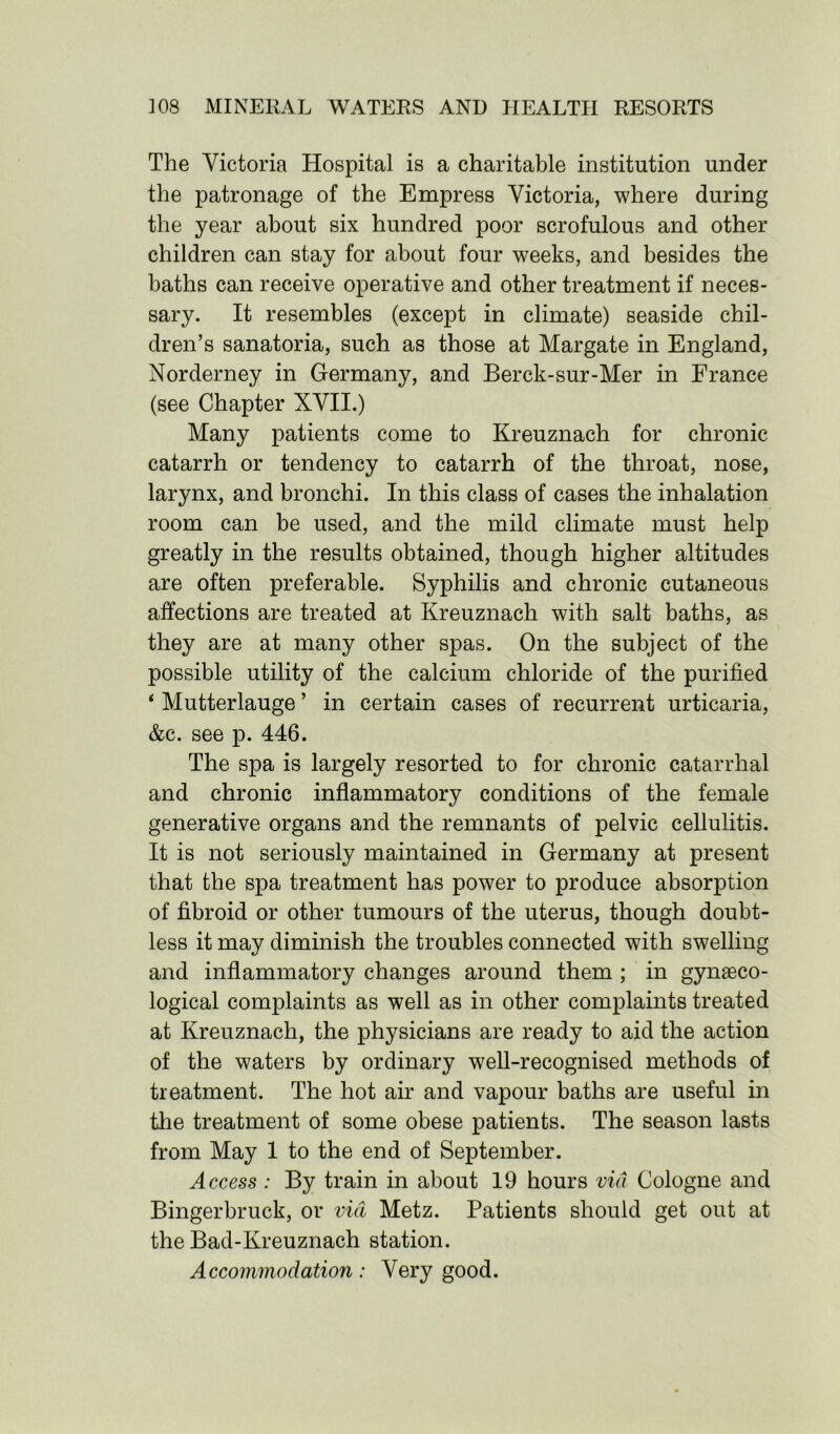 The Victoria Hospital is a charitable institution under the patronage of the Empress Victoria, where during the year about six hundred poor scrofulous and other children can stay for about four weeks, and besides the baths can receive operative and other treatment if neces- sary. It resembles (except in climate) seaside chil- dren’s sanatoria, such as those at Margate in England, Norderney in Germany, and Berck-sur-Mer in France (see Chapter XVII.) Many patients come to Kreuznach for chronic catarrh or tendency to catarrh of the throat, nose, larynx, and bronchi. In this class of cases the inhalation room can be used, and the mild climate must help greatly in the results obtained, though higher altitudes are often preferable. Syphilis and chronic cutaneous affections are treated at Kreuznach with salt baths, as they are at many other spas. On the subject of the possible utility of the calcium chloride of the purified ‘ Mutterlauge ’ in certain cases of recurrent urticaria, &c. see p. 446. The spa is largely resorted to for chronic catarrhal and chronic inflammatory conditions of the female generative organs and the remnants of pelvic cellulitis. It is not seriously maintained in Germany at present that the spa treatment has power to produce absorption of fibroid or other tumours of the uterus, though doubt- less it may diminish the troubles connected with swelling and inflammatory changes around them ; in gynaeco- logical complaints as well as in other complaints treated at Kreuznach, the physicians are ready to aid the action of the waters by ordinary well-recognised methods of treatment. The hot air and vapour baths are useful in the treatment of some obese patients. The season lasts from May 1 to the end of September. Access : By train in about 19 hours via Cologne and Bingerbruck, or via Metz. Patients should get out at the Bad-Kreuznach station. Accommodation: Very good.