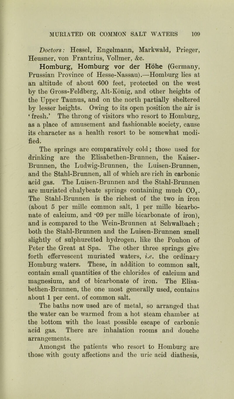 Doctors: Hessel, Engelmann, Markwald, Prieger, Heusner, von Frantzius, Vollmer, &c. Homburg, Homburg vor der Hohe (Germany, Prussian Province of Hesse-Nassau).—Homburg lies at an altitude of about 600 feet, protected on the west by the Gross-Feldberg, Alt-Konig, and other heights of the Upper Taunus, and on the north partially sheltered by lesser heights. Owing to its open position the air is ‘ fresh.’ The throng of visitors who resort to Homburg, as a place of amusement and fashionable society, cause its character as a health resort to be somewhat modi- fied. The springs are comparatively cold; those used for drinking are the Elisabethen-Brunnen, the Kaiser- Brunnen, the Ludwig-Brunnen, the Luisen-Brunnen, and the Stahl-Brunnen, all of which are rich in carbonic acid gas. The Luisen-Brunnen and the Stahl-Brunnen are muriated chalybeate springs containing much C02. The Stahl-Brunnen is the richest of the two in iron (about 5 per mille common salt, 1 per mille bicarbo- nate of calcium, and *09 per mille bicarbonate of iron), and is compared to the Wein-Brunnen at Sehwalbach ; both the Stahl-Brunnen and the Luisen-Brunnen smell slightly of sulphuretted hydrogen, like the Pouhon of Peter the Great at Spa. The other three springs give forth effervescent muriated waters, i.e. the ordinary Homburg waters. These, in addition to common salt, contain small quantities of the chlorides of calcium and magnesium, and of bicarbonate of iron. The Elisa- bethen-Brunnen, the one most generally used, contains about 1 per cent, of common salt. The baths now used are of metal, so arranged that the water can be warmed from a hot steam chamber at the bottom with the least possible escape of carbonic acid gas. There are inhalation rooms and douche arrangements. Amongst the patients who resort to Homburg are those with gouty affections and the uric acid diathesis,