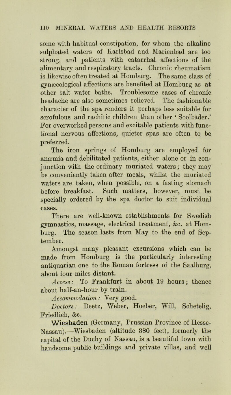 some with habitual constipation, for whom the alkaline sulphated waters of Karlsbad and Marienbad are too strong, and patients with catarrhal affections of the alimentary and respiratory tracts. Chronic rheumatism is likewise often treated at Homburg. The same class of gynaecological affections are benefited at Homburg as at other salt water baths. Troublesome cases of chronic headache are also sometimes relieved. The fashionable character of the spa renders it perhaps less suitable for scrofulous and rachitic children than other £ Soolbader.’ For overworked persons and excitable patients with func- tional nervous affections, quieter spas are often to be preferred. The iron springs of Homburg are employed for anaemia and debilitated patients, either alone or in con- junction with the ordinary muriated waters; they may be conveniently taken after meals, whilst the muriated waters are taken, when possible, on a fasting stomach before breakfast. Such matters, however, must be specially ordered by the spa doctor to suit individual cases. There are well-known establishments for Swedish gymnastics, massage, electrical treatment, &c. at Hom- burg. The season lasts from May to the end of Sep- tember. Amongst many pleasant excursions which can be made from Homburg is the particularly interesting antiquarian one to the Roman fortress of the Saalburg, about four miles distant. Access: To Frankfurt in about 19 hours; thence about half-an-hour by train. Accommodation: Very good. Doctors: Deetz, Weber, Hoeber, Will, Schetelig, Friedlieb, &c. Wiesbaden (Germany, Prussian Province of Hesse- Nassau).—Wiesbaden (altitude 880 feet), formerly the capital of the Duchy of Nassau, is a beautiful town with handsome public buildings and private villas, and well