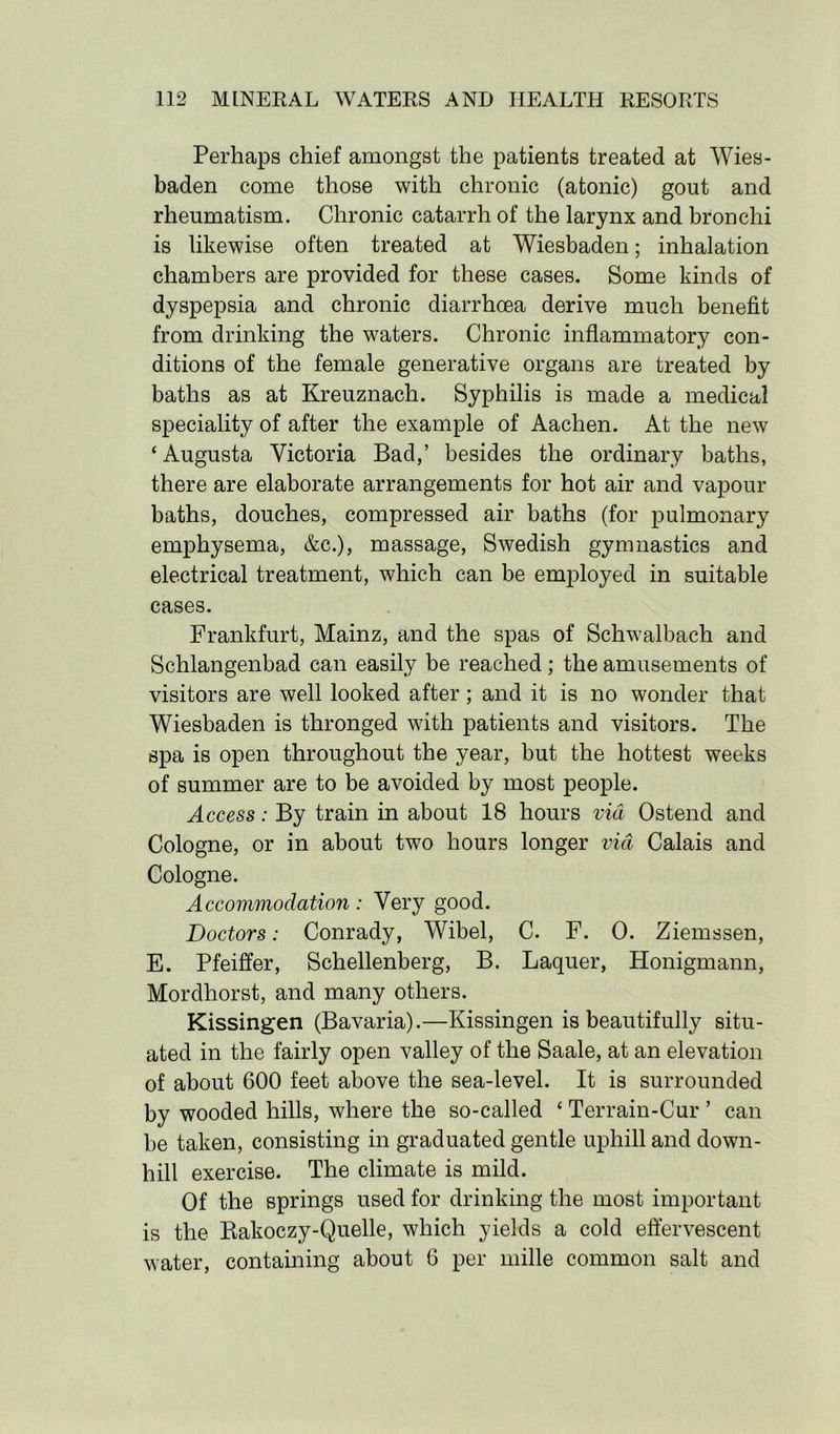 Perhaps chief amongst the patients treated at Wies- baden come those with chronic (atonic) gout and rheumatism. Chronic catarrh of the larynx and bronchi is likewise often treated at Wiesbaden; inhalation chambers are provided for these cases. Some kinds of dyspepsia and chronic diarrhoea derive much benefit from drinking the waters. Chronic inflammatory con- ditions of the female generative organs are treated by baths as at Kreuznach. Syphilis is made a medical speciality of after the example of Aachen. At the new ‘ Augusta Victoria Bad,’ besides the ordinary baths, there are elaborate arrangements for hot air and vapour baths, douches, compressed air baths (for pulmonary emphysema, &c.), massage, Swedish gymnastics and electrical treatment, which can be employed in suitable cases. Frankfurt, Mainz, and the spas of Schwalbach and Schlangenbad can easily be reached; the amusements of visitors are well looked after; and it is no wonder that Wiesbaden is thronged with patients and visitors. The spa is open throughout the year, but the hottest weeks of summer are to be avoided by most people. Access: By train in about 18 hours via Ostend and Cologne, or in about two hours longer via Calais and Cologne. Accommodation: Very good. Doctors: Conrady, Wibel, C. F. 0. Ziemssen, E. Pfeiffer, Schellenberg, B. Laquer, Honigmann, Mordhorst, and many others. Kissingen (Bavaria).—Kissingen is beautifully situ- ated in the fairly open valley of the Saale, at an elevation of about 600 feet above the sea-level. It is surrounded by wooded hills, where the so-called ‘ Terrain-Cur ’ can be taken, consisting in graduated gentle uphill and down- hill exercise. The climate is mild. Of the springs used for drinking the most important is the Bakoczy-Quelle, which yields a cold effervescent water, containing about 6 per mille common salt and