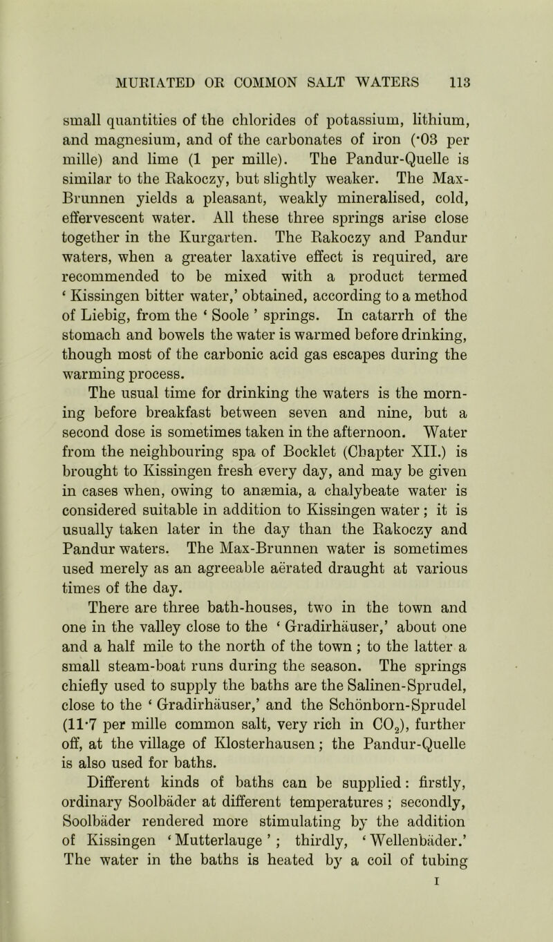 small quantities of the chlorides of potassium, lithium, and magnesium, and of the carbonates of iron (*03 per mille) and lime (1 per mille). The Pandur-Quelle is similar to the Rakoczy, but slightly weaker. The Max- Brunnen yields a pleasant, weakly mineralised, cold, effervescent water. All these three springs arise close together in the Kurgarten. The Rakoczy and Pandur waters, when a greater laxative effect is required, are recommended to be mixed with a product termed 4 Kissingen bitter water,’ obtained, according to a method of Liebig, from the 4 Soole ’ springs. In catarrh of the stomach and bowels the water is warmed before drinking, though most of the carbonic acid gas escapes during the warming process. The usual time for drinking the waters is the morn- ing before breakfast between seven and nine, but a second dose is sometimes taken in the afternoon. Water from the neighbouring spa of Booklet (Chapter XII.) is brought to Kissingen fresh every day, and may be given in cases when, owing to anaemia, a chalybeate water is considered suitable in addition to Kissingen water ; it is usually taken later in the day than the Rakoczy and Pandur waters. The Max-Brunnen water is sometimes used merely as an agreeable aerated draught at various times of the day. There are three bath-houses, two in the town and one in the valley close to the 4 Gradirhauser,’ about one and a half mile to the north of the town ; to the latter a small steam-boat runs during the season. The springs chiefly used to supply the baths are the Salinen-Sprudel, close to the 4 Gradirhauser,’ and the Schonborn-Sprudel (11-7 per mille common salt, very rich in C02), further off, at the village of Klosterhausen; the Pandur-Quelle is also used for baths. Different kinds of baths can be supplied: firstly, ordinary Soolbader at different temperatures ; secondly, Soolbader rendered more stimulating by the addition of Kissingen 4 Mutterlauge ’ ; thirdly, 4 Wellenbader.’ The water in the baths is heated by a coil of tubing i