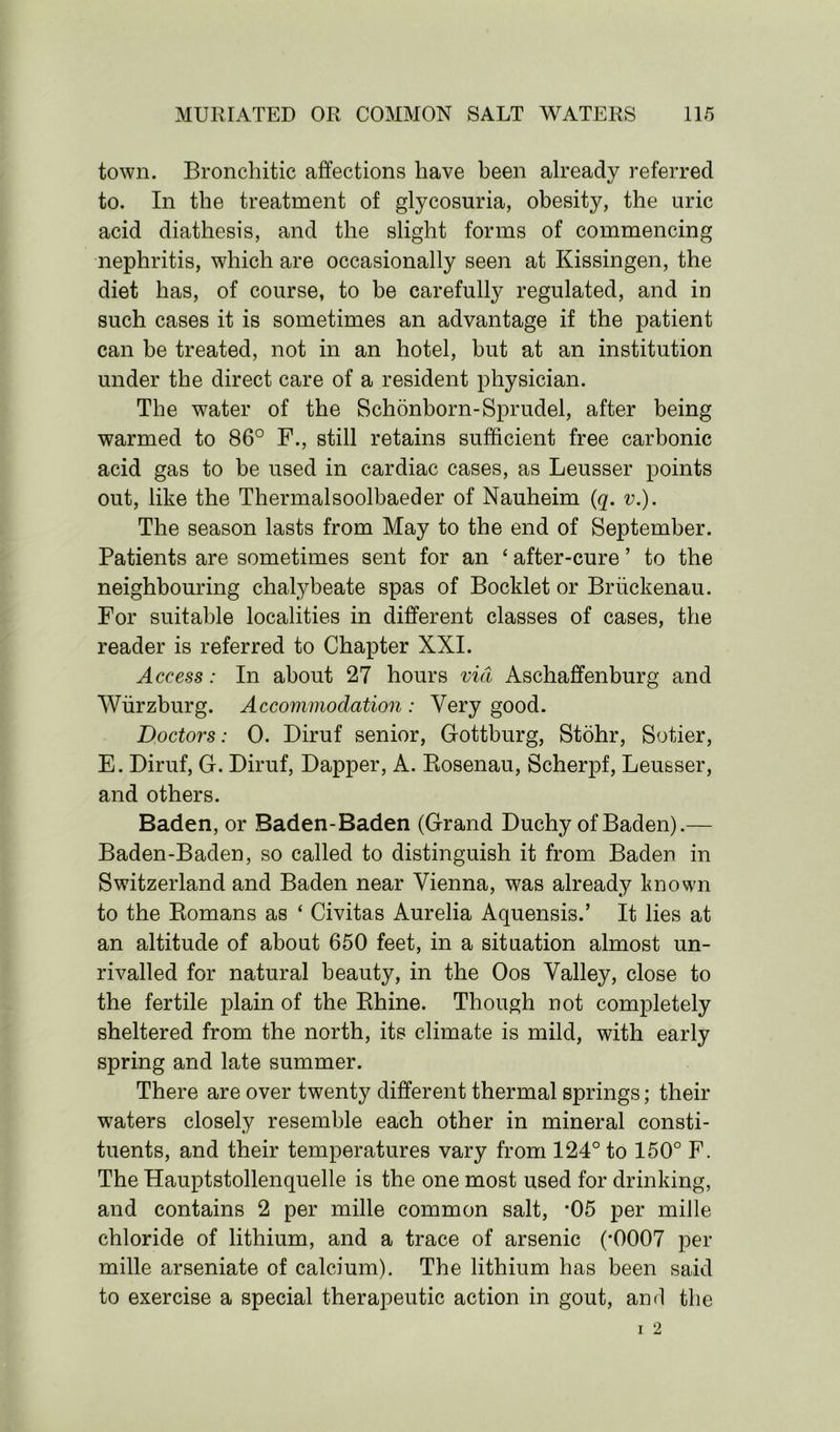 town. Bronchitic affections have been already referred to. In the treatment of glycosuria, obesity, the uric acid diathesis, and the slight forms of commencing nephritis, which are occasionally seen at Kissingen, the diet has, of course, to be carefully regulated, and in such cases it is sometimes an advantage if the patient can be treated, not in an hotel, but at an institution under the direct care of a resident physician. The water of the Schonborn-Sprudel, after being warmed to 86° F., still retains sufficient free carbonic acid gas to be used in cardiac cases, as Leusser points out, like the Thermalsoolbaeder of Nauheim (q. v.). The season lasts from May to the end of September. Patients are sometimes sent for an ‘ after-cure ’ to the neighbouring chalybeate spas of Booklet or Briickenau. For suitable localities in different classes of cases, the reader is referred to Chapter XXI. Access: In about 27 hours via Aschaffenburg and Wurzburg. Accommodation : Very good. Doctors: 0. Diruf senior, Gottburg, Stohr, Sotier, E. Diruf, G. Diruf, Dapper, A. Rosenau, Scherpf, Leusser, and others. Baden, or Baden-Baden (Grand Duchy of Baden).— Baden-Baden, so called to distinguish it from Baden in Switzerland and Baden near Vienna, was already known to the Romans as ‘ Civitas Aurelia Aquensis.’ It lies at an altitude of about 650 feet, in a situation almost un- rivalled for natural beauty, in the Oos Valley, close to the fertile plain of the Rhine. Though not completely sheltered from the north, its climate is mild, with early spring and late summer. There are over twenty different thermal springs; their waters closely resemble each other in mineral consti- tuents, and their temperatures vary from 124° to 150° F. The Hauptstollenquelle is the one most used for drinking, and contains 2 per mille common salt, *05 per mille chloride of lithium, and a trace of arsenic (*0007 per mille arseniate of calcium). The lithium has been said to exercise a special therapeutic action in gout, and the