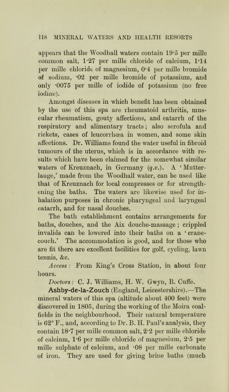 appears that the Woodhall waters contain 19*5 per mille common salt, 1*27 per mille chloride of calcium, 1*14 per mille chloride of magnesium, 0*4 per mille bromide of sodium, *02 per mille bromide of potassium, and only -0075 per mille of iodide of potassium (no free iodine). Amongst diseases in which benefit has been obtained by the use of this spa are rheumatoid arthritis, mus- cular rheumatism, gouty affections, and catarrh of the respiratory and alimentary tracts; also scrofula and rickets, cases of leucorrhcea in women, and some skin affections. Dr. Williams found the water useful in fibroid tumours of the uterus, which is in accordance with re- sults which have been claimed for the somewhat similar waters of Kreuznach, in Germany (q.v.). A ‘ Mutter- lauge,’ made from the Woodhall water, can be used like that of Kreuznach for local compresses or for strength- ening the baths. The waters are likewise used for in- halation purposes in chronic pharyngeal and laryngeal catarrh, and for nasal douches. The bath establishment contains arrangements for baths, douches, and the Aix douche-massage ; crippled invalids can be lowered into their baths on a £ crane- couch.’ The accommodation is good, and for those who are fit there are excellent facilities for golf, cycling, lawn tennis, &c. Access : From King’s Cross Station, in about four hours. Doctors: C. J. Williams, H. W. Gwyn, R. Cuffe. Ashby-de-la-Zouch (England, Leicestershire).—The mineral waters of this spa (altitude about 400 feet) were discovered in 1805, during the working of the Moira coal- fields in the neighbourhood. Their natural temperature is 62° F., and, according to Dr. B. H. Paul’s analysis, they contain 18*7 per mille common salt, 2*2 per mille chloride of calcium, 1*6 per mille chloride of magnesium, 2*5 per mille sulphate of calcium, and -08 per mille carbonate of iron. They are used for giving brine baths (much
