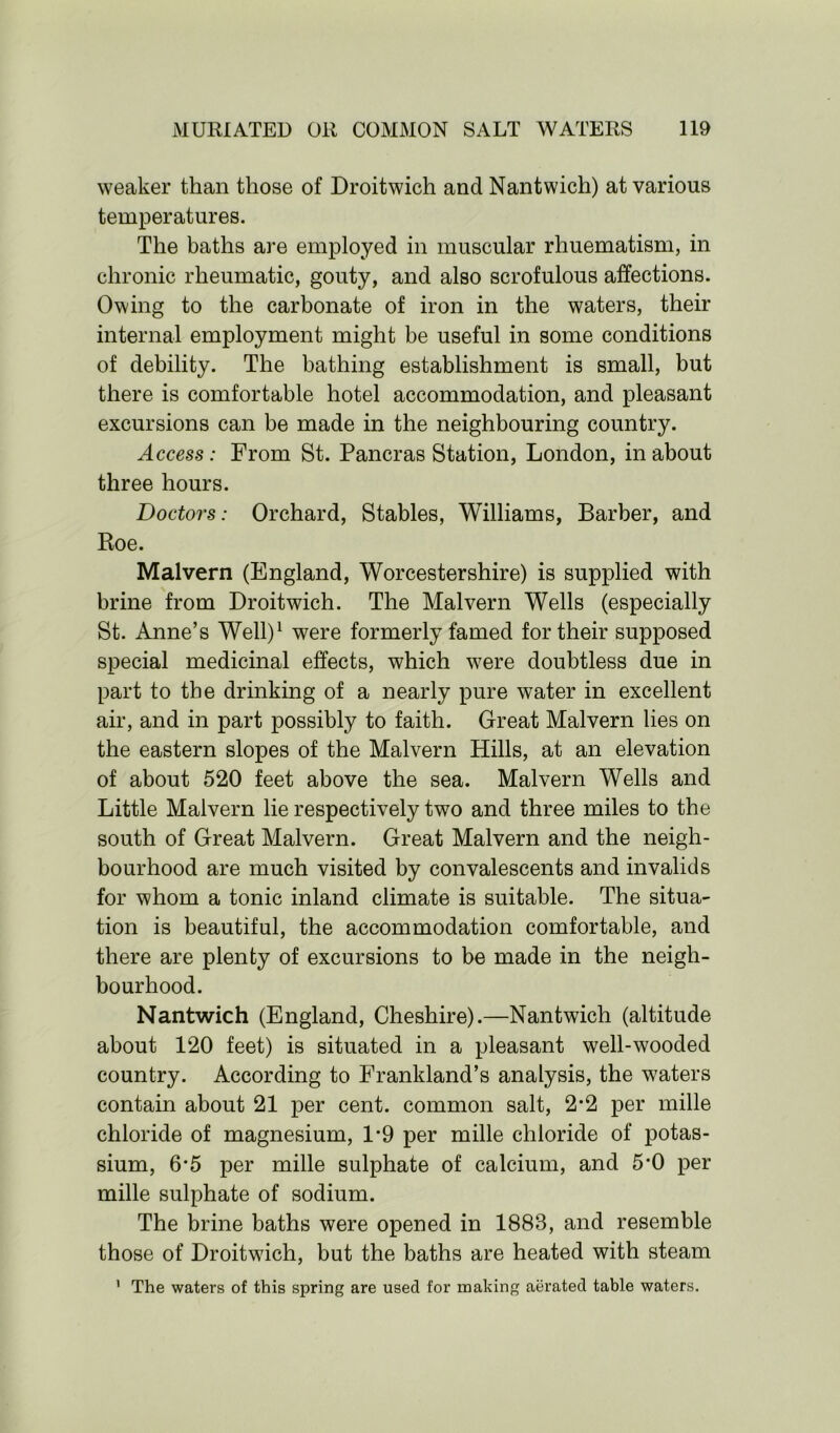 weaker than those of Droitwich and Nantwich) at various temperatures. The baths are employed in muscular rhuematism, in chronic rheumatic, gouty, and also scrofulous affections. Owing to the carbonate of iron in the waters, their internal employment might be useful in some conditions of debility. The bathing establishment is small, but there is comfortable hotel accommodation, and pleasant excursions can be made in the neighbouring country. Access : From St. Pancras Station, London, in about three hours. Doctors: Orchard, Stables, Williams, Barber, and Roe. Malvern (England, Worcestershire) is supplied with brine from Droitwich. The Malvern Wells (especially St. Anne’s Well)1 were formerly famed for their supposed special medicinal effects, which were doubtless due in part to the drinking of a nearly pure water in excellent air, and in part possibly to faith. Great Malvern lies on the eastern slopes of the Malvern Hills, at an elevation of about 520 feet above the sea. Malvern Wells and Little Malvern lie respectively two and three miles to the south of Great Malvern. Great Malvern and the neigh- bourhood are much visited by convalescents and invalids for whom a tonic inland climate is suitable. The situa- tion is beautiful, the accommodation comfortable, and there are plenty of excursions to be made in the neigh- bourhood. Nantwich (England, Cheshire).—Nantwich (altitude about 120 feet) is situated in a pleasant well-wooded country. According to Frankland’s analysis, the waters contain about 21 per cent, common salt, 2*2 per mille chloride of magnesium, 1*9 per mille chloride of potas- sium, 6*5 per mille sulphate of calcium, and 5*0 per mille sulphate of sodium. The brine baths were opened in 1883, and resemble those of Droitwich, but the baths are heated with steam The waters of this spring are used for making aerated table waters.