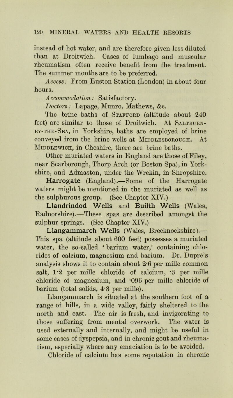 instead of hot water, and are therefore given less diluted than at Droitwich. Cases of lumbago and muscular rheumatism often receive benefit from the treatment. The summer months are to be preferred. Access: From Euston Station (London) in about four hours. Accommodation: Satisfactory. Doctors: Lapage, Munro, Mathews, &c. The brine baths of Stafford (altitude about 240 feet) are similar to those of Droitwich. At Saltburn- by-the-Sea, in Yorkshire, baths are employed of brine conveyed from the brine wells at Middlesborough. At Middlewich, in Cheshire, there are brine baths. Other muriated waters in England are those of Filey, near Scarborough, Thorp Arch (or Boston Spa), in York- shire, and Admaston, under the Wrekin, in Shropshire. Harrogate (England).—Some of the Harrogate waters might be mentioned in the muriated as well as the sulphurous group. (See Chapter XIY.) Llandrindod Wells and Builth Wells (Wales, Radnorshire).—These spas are described amongst the sulphur springs. (See Chapter XIY.) Llangammarch Wells (Wales, Brecknockshire).— This spa (altitude about 600 feet) possesses a muriated water, the so-called ‘ barium water,’ containing chlo- rides of calcium, magnesium and barium. Dr. Dupre’s analysis shows it to contain about 2*6 per mille common salt, 1*2 per mille chloride of calcium, *8 per mille chloride of magnesium, and *096 per mille chloride of barium (total solids, 4*8 per mille). Llangammarch is situated at the southern foot of a range of hills, in a wide valley, fairly sheltered to the north and east. The air is fresh, and invigorating to those suffering from mental overwork. The water is used externally and internally, and might be useful in some cases of dyspepsia, and in chronic gout and rheuma- tism, especially where any emaciation is to be avoided. Chloride of calcium has some reputation in chronic