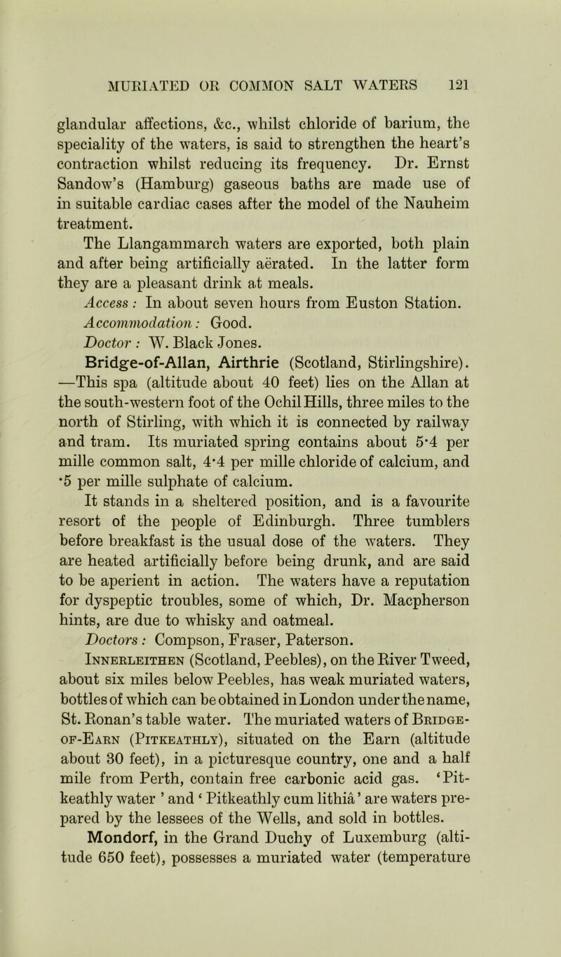 glandular affections, &c., whilst chloride of barium, the speciality of the waters, is said to strengthen the heart’s contraction whilst reducing its frequency. Dr. Ernst Sandow’s (Hamburg) gaseous baths are made use of in suitable cardiac cases after the model of the Nauheim treatment. The Llangammarch waters are exported, both plain and after being artificially aerated. In the latter form they are a pleasant drink at meals. Access: In about seven hours from Euston Station. Accommodation: Good. Doctor : W. Black Jones. Bridge-of-Allan, Airthrie (Scotland, Stirlingshire). —This spa (altitude about 40 feet) lies on the Allan at the south-western foot of the Ochil Hills, three miles to the north of Stirling, with which it is connected by railway and tram. Its muriated spring contains about 5*4 per mille common salt, 4*4 per mille chloride of calcium, and *5 per mille sulphate of calcium. It stands in a sheltered position, and is a favourite resort of the people of Edinburgh. Three tumblers before breakfast is the usual dose of the waters. They are heated artificially before being drunk, and are said to be aperient in action. The waters have a reputation for dyspeptic troubles, some of which, Dr. Macpherson hints, are due to whisky and oatmeal. Doctors : Compson, Fraser, Paterson. Innerleithen (Scotland, Peebles), on the River Tweed, about six miles below Peebles, has weak muriated waters, bottles of which can be obtained in London under the name, St. Ronan’s table water. The muriated waters of Bridge- of-Earn (Pitkeathly), situated on the Earn (altitude about 30 feet), in a picturesque country, one and a half mile from Perth, contain free carbonic acid gas. ‘Pit- keathly water ’ and ‘ Pitkeathly cum lithia ’ are waters pre- pared by the lessees of the Wells, and sold in bottles. Mondorf, in the Grand Duchy of Luxemburg (alti- tude 650 feet), possesses a muriated water (temperature