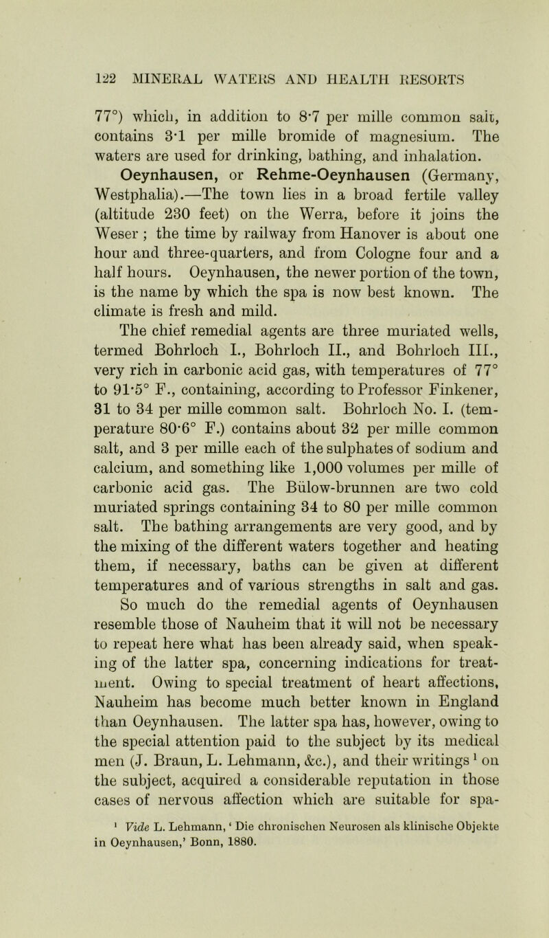 77°) which, in addition to 8*7 per mille common salt, contains 3*1 per mille bromide of magnesium. The waters are used for drinking, bathing, and inhalation. Oeynhausen, or Rehme-Oeynhausen (Germany, Westphalia).—The town lies in a broad fertile valley (altitude 230 feet) on the Werra, before it joins the Weser ; the time by railway from Hanover is about one hour and three-quarters, and from Cologne four and a half hours. Oeynhausen, the newer portion of the town, is the name by which the spa is now best known. The climate is fresh and mild. The chief remedial agents are three muriated wells, termed Bohrloch I., Bohrloch II., and Bohrloch III., very rich in carbonic acid gas, with temperatures of 77° to 91*5° F., containing, according to Professor Finkener, 31 to 34 per mille common salt. Bohrloch No. I. (tem- perature 80*6° F.) contains about 32 per mille common salt, and 3 per mille each of the sulphates of sodium and calcium, and something like 1,000 volumes per mille of carbonic acid gas. The Bulow-brunnen are two cold muriated springs containing 34 to 80 per mille common salt. The bathing arrangements are very good, and by the mixing of the different waters together and heating them, if necessary, baths can be given at different temperatures and of various strengths in salt and gas. So much do the remedial agents of Oeynhausen resemble those of Nauheim that it will not be necessary to repeat here what has been already said, when speak- ing of the latter spa, concerning indications for treat- ment. Owing to special treatment of heart affections, Nauheim has become much better known in England than Oeynhausen. The latter spa has, however, owing to the special attention paid to the subject by its medical men (J. Braun, L. Lehmann, &c.), and their writings 1 on the subject, acquired a considerable reputation in those cases of nervous affection which are suitable for spa- 1 Vide L. Lehmann, ‘ Die chronisclien Neurosen als klinische Objekte in Oeynhausen,’ Bonn, 1880.