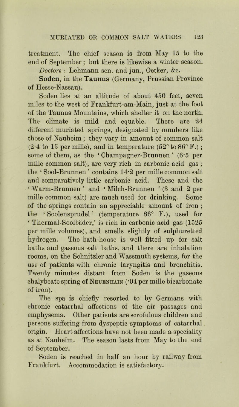 treatment. The chief season is from May 15 to the end of September; but there is likewise a winter season. Doctors : Lehmann sen. and jun., Oetker, &c. Soden, in the Taunus (Germany, Prussian Province of Hesse-Nassau). Soden lies at an altitude of about 450 feet, seven miles to the west of Frankfurt-am-Main, just at the foot of the Taunus Mountains, which shelter it on the north. The climate is mild and equable. There are 24 different muriated springs, designated by numbers like those of Nauheim ; they vary in amount of common salt (2-4 to 15 per mille), and in temperature (52° to 86° F.) ; some of them, as the ‘ Champagner-Brunnen ’ (6*5 per mille common salt), are very rich in carbonic acid gas ; the ‘ Sool-Brunnen ’ contains 14*2 per mille common salt and comparatively little carbonic acid. These and the ‘ Warm-Brunnen ’ and ‘ Milch-Brunnen ’ (8 and 2 per mille common salt) are much used for drinking. Some of the springs contain an appreciable amount of iron ; the ‘ Soolensprudel ’ (temperature 86° F.), used for ‘ Thermal-Soolbader,’ is rich in carbonic acid gas (1525 per mille volumes), and smells slightly of sulphuretted hydrogen. The bath-house is well fitted up for salt baths and gaseous salt baths, and there are inhalation rooms, on the Schnitzler and Wassmuth systems, for the use of patients with chronic laryngitis and bronchitis. Twenty minutes distant from Soden is the gaseous chalybeate spring of Neuenhain (*04 per mille bicarbonate of iron). The spa is chiefly resorted to by Germans with chronic catarrhal affections of the air passages and emphysema. Other patients are scrofulous children and persons suffering from dyspeptic symptoms of catarrhal origin. Heart affections have not been made a speciality as at Nauheim. The season lasts from May to the end of September. Soden is reached in half an hour by railway from Frankfurt. Accommodation is satisfactory.