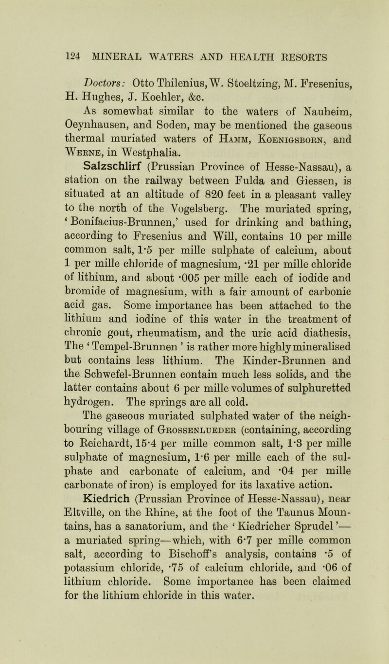 Doctors: Otto Thilenius, W. Stoeltzing, M. Fresenius, H. Hughes, J. Koehler, &c. As somewhat similar to the waters of Nauheim, Oeynhausen, and Soden, may be mentioned the gaseous thermal muriated waters of Hamm, Koenigsborn, and Werne, in Westphalia. Salzschlirf (Prussian Province of Hesse-Nassau), a station on the railway between Fulda and Giessen, is situated at an altitude of 820 feet in a pleasant valley to the north of the Yogelsberg. The muriated spring, ‘ Bonifacius-Brunnen,’ used for drinking and bathing, according to Fresenius and Will, contains 10 per mille common salt, 1*5 per mille sulphate of calcium, about 1 per mille chloride of magnesium, ‘21 per mille chloride of lithium, and about *005 per mille each of iodide and bromide of magnesium, with a fair amount of carbonic acid gas. Some importance has been attached to the lithium and iodine of this water in the treatment of chronic gout, rheumatism, and the uric acid diathesis. The ‘ Tempel-Brunnen ’ is rather more highly mineralised but contains less lithium. The Kinder-Brunnen and the Schwefel-Brunnen contain much less solids, and the latter contains about 6 per mille volumes of sulphuretted hydrogen. The springs are all cold. The gaseous muriated sulphated water of the neigh- bouring village of Grossenlueder (containing, according to Reichardt, 15*4 per mille common salt, 1*8 per mille sulphate of magnesium, 1*6 per mille each of the sul- phate and carbonate of calcium, and *04 per mille carbonate of iron) is employed for its laxative action. Kiedrich (Prussian Province of Hesse-Nassau), near Eltville, on the Rhine, at the foot of the Taunus Moun- tains, has a sanatorium, and the ‘ Kiedricher Sprudel ’— a muriated spring—which, with 6*7 per mille common salt, according to Bischoffs analysis, contains *5 of potassium chloride, *75 of calcium chloride, and *06 of lithium chloride. Some importance has been claimed for the lithium chloride in this water.