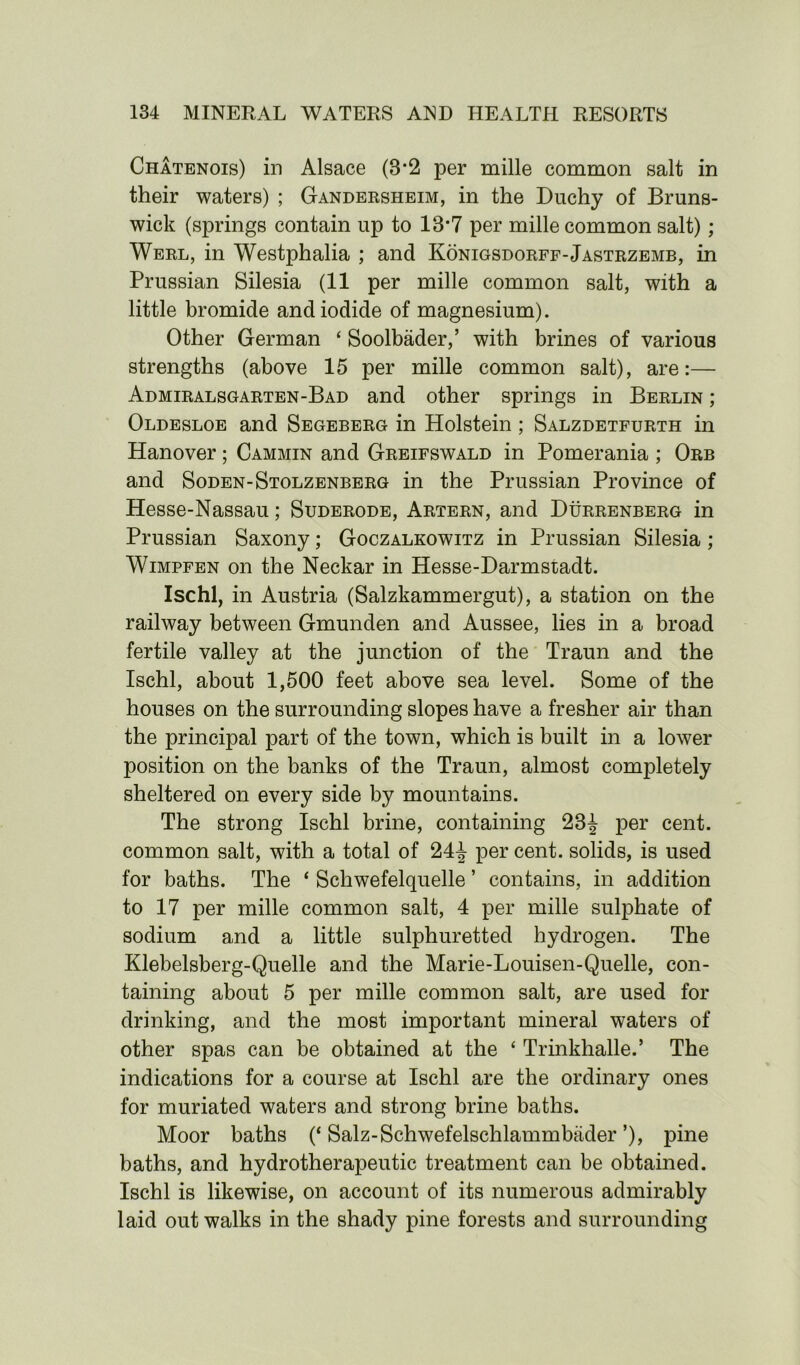 Chatenois) in Alsace (8*2 per mille common salt in their waters) ; Gandersheim, in the Duchy of Bruns- wick (springs contain up to 18*7 per mille common salt); Werl, in Westphalia ; and Konigsdorff-Jastrzemb, in Prussian Silesia (11 per mille common salt, with a little bromide and iodide of magnesium). Other German ‘ Soolbader,’ with brines of various strengths (above 15 per mille common salt), are:— Admiralsgarten-Bad and other springs in Berlin ; Oldesloe and Segeberg in Holstein; Salzdetfurth in Hanover; Cammin and Greifswald in Pomerania ; Orb and Soden-Stolzenberg in the Prussian Province of Hesse-Nassau; Suderode, Artern, and Durrenberg in Prussian Saxony; Goczalkowitz in Prussian Silesia ; Wimpfen on the Neckar in Hesse-Darmstadt. Ischl, in Austria (Salzkammergut), a station on the railway between Gmunden and Aussee, lies in a broad fertile valley at the junction of the Traun and the Ischl, about 1,500 feet above sea level. Some of the houses on the surrounding slopes have a fresher air than the principal part of the town, which is built in a lower position on the banks of the Traun, almost con^letely sheltered on every side by mountains. The strong Ischl brine, containing 23^ per cent, common salt, with a total of 24-J- per cent, solids, is used for baths. The ‘ Schwefelquelle ’ contains, in addition to 17 per mille common salt, 4 per mille sulphate of sodium and a little sulphuretted hydrogen. The Klebelsberg-Quelle and the Marie-Louisen-Quelle, con- taining about 5 per mille common salt, are used for drinking, and the most important mineral waters of other spas can be obtained at the * Trinkhalle.’ The indications for a course at Ischl are the ordinary ones for muriated waters and strong brine baths. Moor baths (‘ Salz-Schwefelschlammbader ’), pine baths, and hydrotherapeutic treatment can be obtained. Ischl is likewise, on account of its numerous admirably laid outwalks in the shady pine forests and surrounding