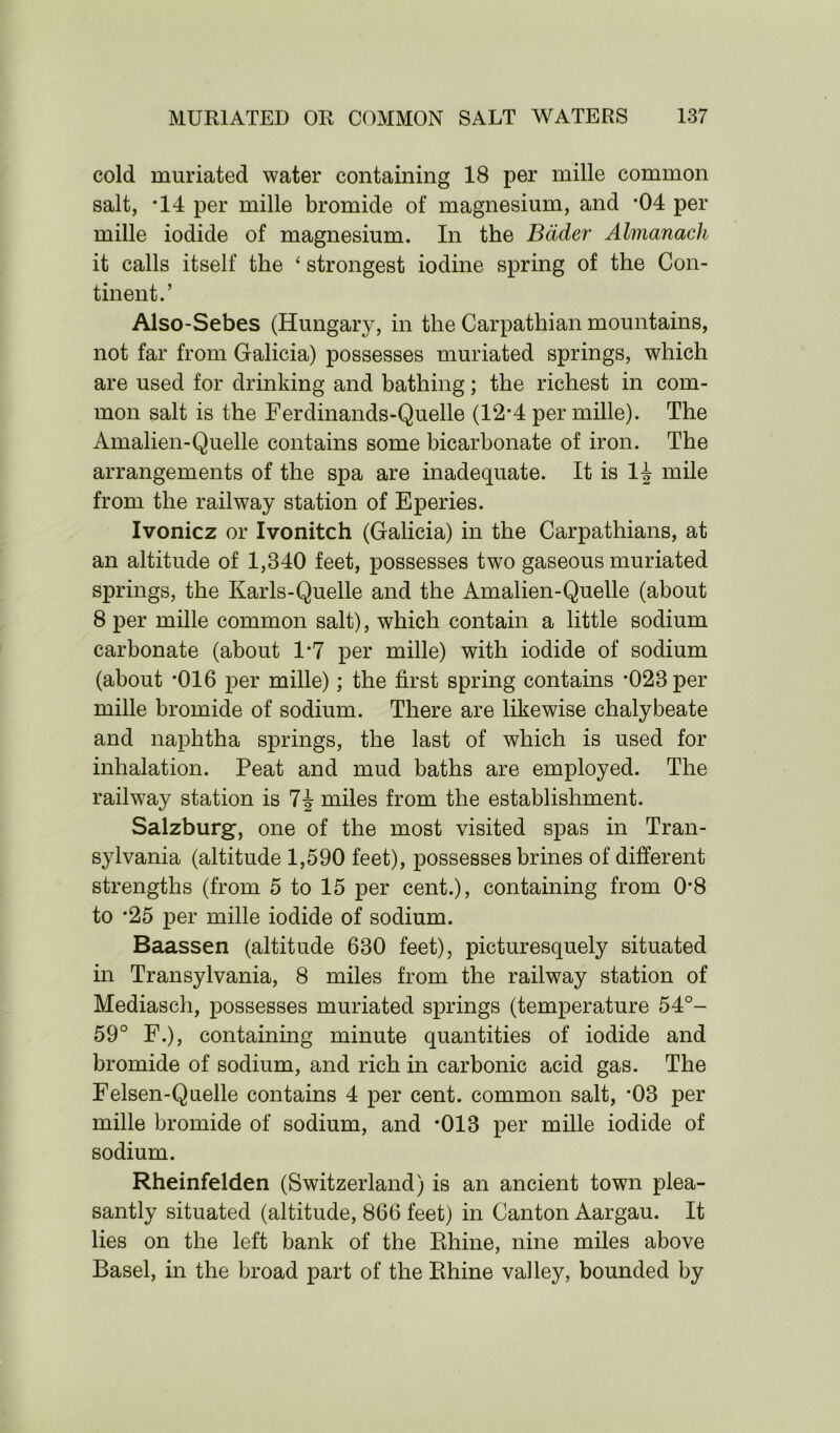 cold muriated water containing 18 per mille common salt, *14 per mille bromide of magnesium, and ’04 per mille iodide of magnesium. In the Bader Almanack it calls itself the * strongest iodine spring of the Con- tinent.’ Also-Sebes (Hungary, in the Carpathian mountains, not far from Galicia) possesses muriated springs, which are used for drinking and bathing; the richest in com- mon salt is the Ferdinands-Quelle (12-4 per mille). The Amalien-Quelle contains some bicarbonate of iron. The arrangements of the spa are inadequate. It is 1^ mile from the railway station of Eperies. Ivonicz or Ivonitch (Galicia) in the Carpathians, at an altitude of 1,840 feet, possesses two gaseous muriated springs, the Karls-Quelle and the Amalien-Quelle (about 8 per mille common salt), which contain a little sodium carbonate (about 1*7 per mille) with iodide of sodium (about *016 per mille); the first spring contains ’023 per mille bromide of sodium. There are likewise chalybeate and naphtha springs, the last of which is used for inhalation. Peat and mud baths are employed. The railway station is 7^ miles from the establishment. Salzburg, one of the most visited spas in Tran- sylvania (altitude 1,590 feet), possesses brines of different strengths (from 5 to 15 per cent.), containing from 08 to ’25 per mille iodide of sodium. Baassen (altitude 630 feet), picturesquely situated in Transylvania, 8 miles from the railway station of Mediasch, possesses muriated springs (temperature 54°- 59° F.), containing minute quantities of iodide and bromide of sodium, and rich in carbonic acid gas. The Felsen-Quelle contains 4 per cent, common salt, *03 per mille bromide of sodium, and *013 per mille iodide of sodium. Rheinfelden (Switzerland) is an ancient town plea- santly situated (altitude, 866 feet) in Canton Aargau. It lies on the left bank of the Rhine, nine miles above Basel, in the broad part of the Rhine valley, bounded by