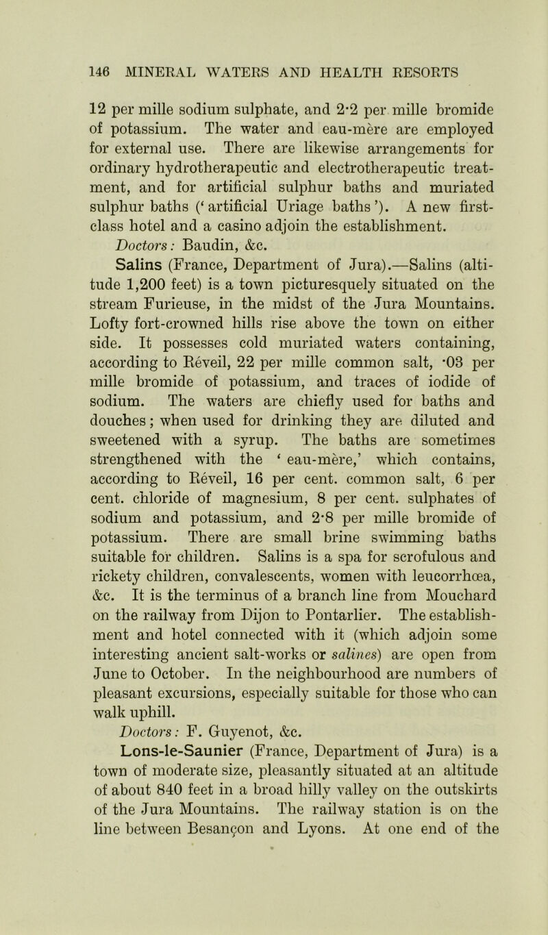 12 per mille sodium sulphate, and 2*2 per mille bromide of potassium. The water and eau-mere are employed for external use. There are likewise arrangements for ordinary hydrotherapeutic and electrotherapeutic treat- ment, and for artificial sulphur baths and muriated sulphur baths (‘artificial Uriage baths’). Anew first- class hotel and a casino adjoin the establishment. Doctors: Baudin, &c. Salins (France, Department of Jura).—Salins (alti- tude 1,200 feet) is a town picturesquely situated on the stream Furieuse, in the midst of the Jura Mountains. Lofty fort-crowned hills rise above the town on either side. It possesses cold muriated waters containing, according to Reveil, 22 per mille common salt, *08 per mille bromide of potassium, and traces of iodide of sodium. The waters are chief!v used for baths and •/ douches; when used for drinking they are diluted and sweetened with a syrup. The baths are sometimes strengthened with the ‘ eau-mere,’ which contains, according to Reveil, 16 per cent, common salt, 6 per cent, chloride of magnesium, 8 per cent, sulphates of sodium and potassium, and 2*8 per mille bromide of potassium. There are small brine swimming baths suitable for children. Salins is a spa for scrofulous and rickety children, convalescents, women with leucorrhcea, &c. It is the terminus of a branch line from Mouchard on the railway from Dijon to Pontarlier. The establish- ment and hotel connected with it (which adjoin some interesting ancient salt-works or salines) are open from June to October. In the neighbourhood are numbers of pleasant excursions, especially suitable for those who can walk uphill. Doctors: F. Guyenot, &c. Lons-le-Saunier (France, Department of Jura) is a town of moderate size, pleasantly situated at an altitude of about 840 feet in a broad hilly valley on the outskirts of the Jura Mountains. The railway station is on the line between Besam^on and Lyons. At one end of the