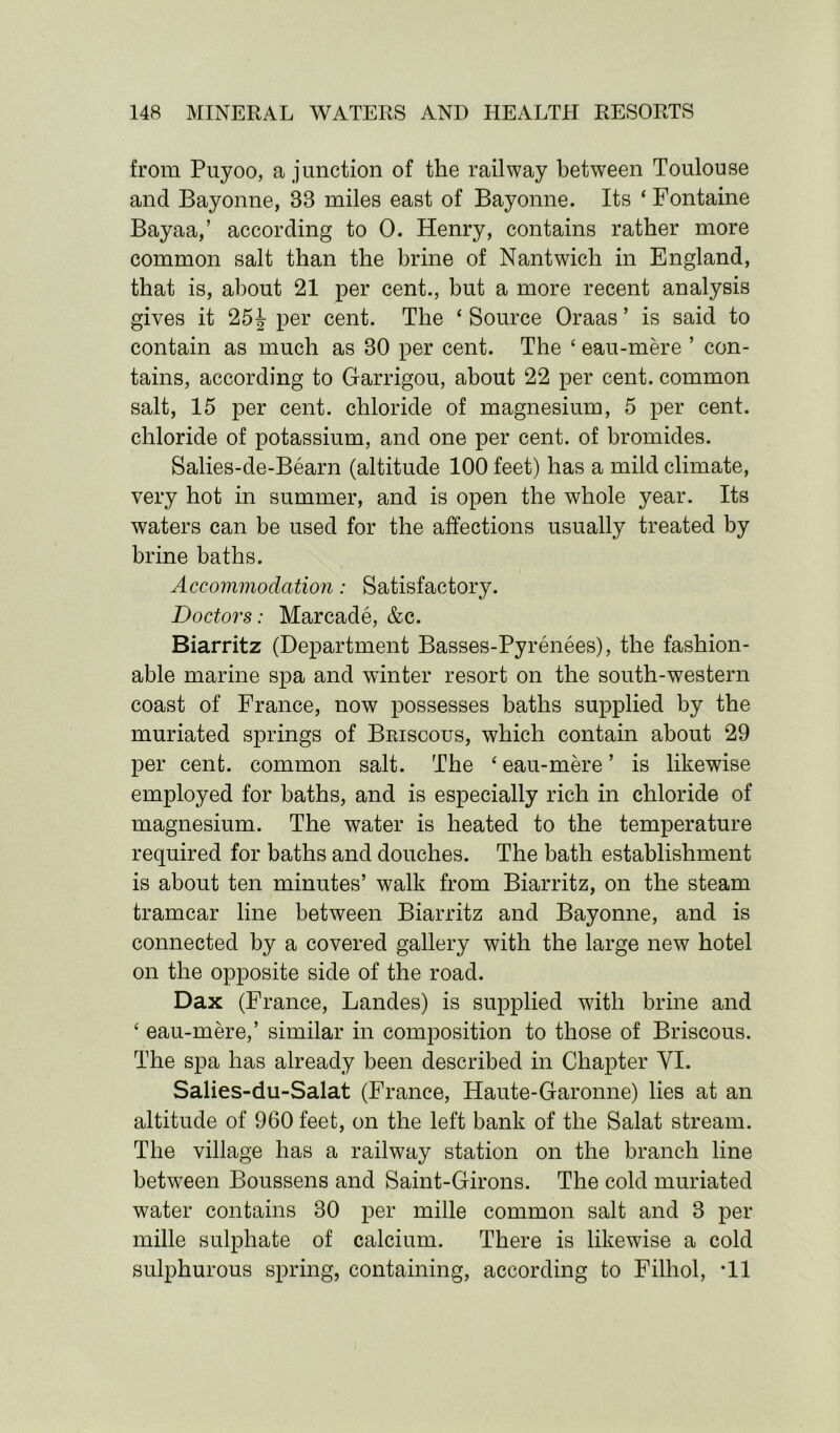 from Puyoo, a junction of the railway between Toulouse and Bayonne, 33 miles east of Bayonne. Its ‘ Fontaine Bayaa,’ according to 0. Henry, contains rather more common salt than the brine of Nantwich in England, that is, about 21 per cent., but a more recent analysis gives it 25\ per cent. The ‘ Source Oraas ’ is said to contain as much as 30 per cent. The ‘ eau-mere ’ con- tains, according to Garrigou, about 22 per cent, common salt, 15 per cent, chloride of magnesium, 5 per cent, chloride of potassium, and one per cent, of bromides. Salies-de-Bearn (altitude 100 feet) has a mild climate, very hot in summer, and is open the whole year. Its waters can be used for the affections usually treated by brine baths. Accommodation: Satisfactory. Doctors: Marcade, &c. Biarritz (Department Basses-Pyrenees), the fashion- able marine spa and winter resort on the south-western coast of France, now possesses baths supplied by the muriated springs of Briscous, which contain about 29 per cent, common salt. The ‘ eau-mere ’ is likewise employed for baths, and is especially rich in chloride of magnesium. The water is heated to the temperature required for baths and douches. The bath establishment is about ten minutes’ walk from Biarritz, on the steam tramcar line between Biarritz and Bayonne, and is connected by a covered gallery with the large new hotel on the opposite side of the road. Dax (France, Landes) is supplied with brine and ‘ eau-mere,’ similar in composition to those of Briscous. The spa has already been described in Chapter YI. Salies-du-Salat (France, Haute-Garonne) lies at an altitude of 960 feet, on the left bank of the Salat stream. The village has a railway station on the branch line between Boussens and Saint-Girons. The cold muriated water contains 30 per mille common salt and 3 per mille sulphate of calcium. There is likewise a cold sulphurous spring, containing, according to Filhol, *11
