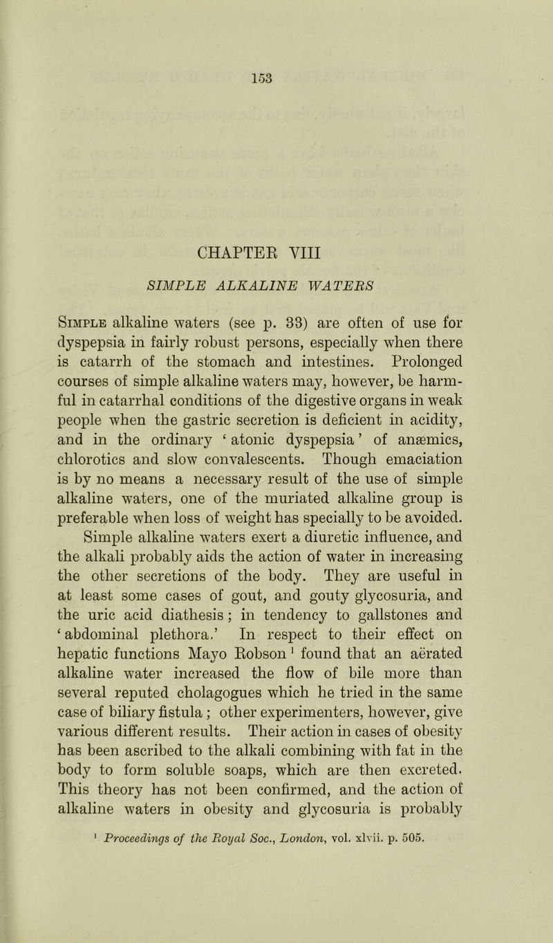 CHAPTER VIII SIMPLE ALKALINE WATEBS Simple alkaline waters (see p. 33) are often of use for dyspepsia in fairly robust persons, especially when there is catarrh of the stomach and intestines. Prolonged courses of simple alkaline waters may, however, be harm- ful in catarrhal conditions of the digestive organs in weak people when the gastric secretion is deficient in acidity, and in the ordinary ‘ atonic dyspepsia ’ of ansemics, chlorotics and slow convalescents. Though emaciation is by no means a necessary result of the use of simple alkaline waters, one of the muriated alkaline group is preferable when loss of weight has specially to be avoided. Simple alkaline waters exert a diuretic influence, and the alkali probably aids the action of water in increasing the other secretions of the body. They are useful in at least some cases of gout, and gouty glycosuria, and the uric acid diathesis; in tendency to gallstones and ‘ abdominal plethora.’ In respect to their effect on hepatic functions Mayo Robson 1 found that an aerated alkaline water increased the flow of bile more than several reputed cholagogues which he tried in the same case of biliary fistula; other experimenters, however, give various different results. Their action in cases of obesity has been ascribed to the alkali combining with fat in the body to form soluble soaps, which are then excreted. This theory has not been confirmed, and the action of alkaline waters in obesity and glycosuria is probably Proceedings of the Royal Soc., London, vol. xlvii. p. 505.