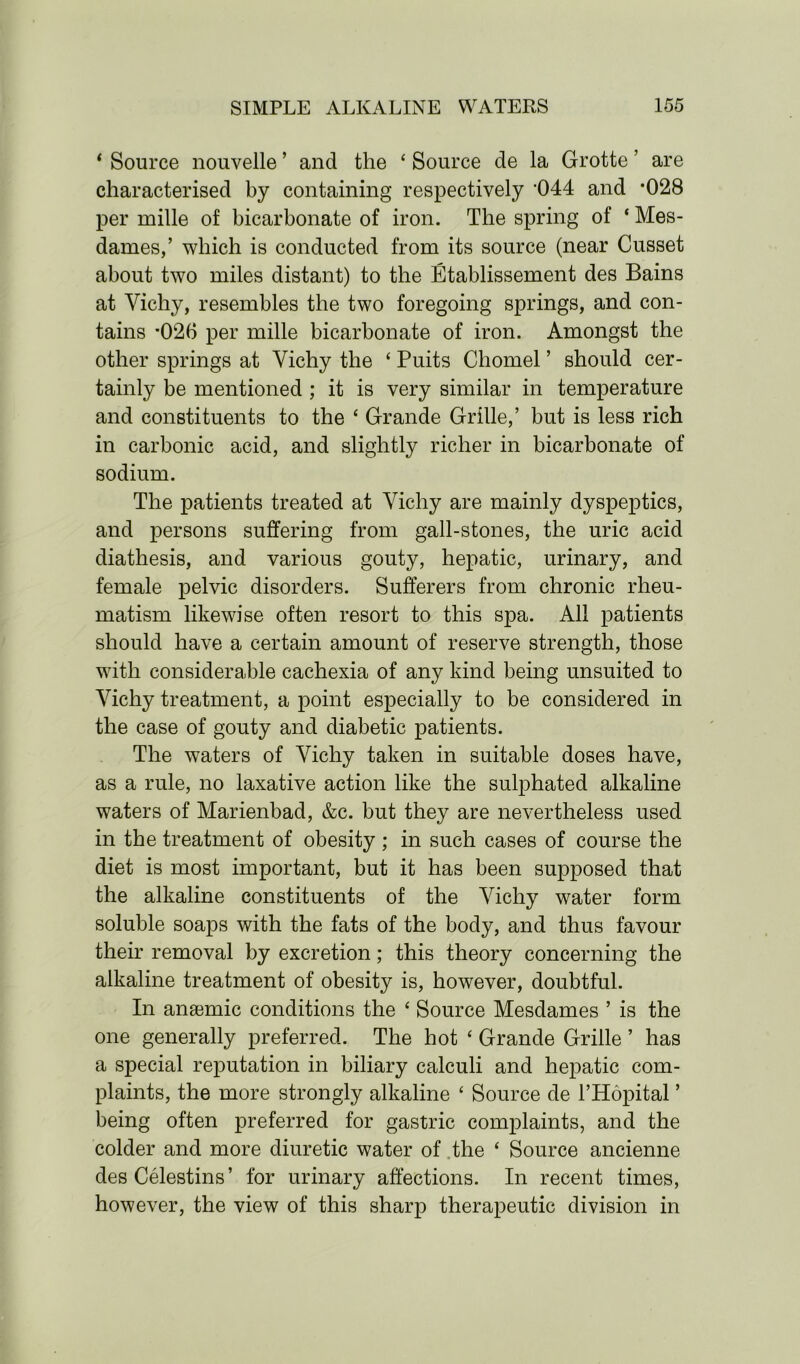 ‘ Source nouvelle ’ and the ‘ Source de la Grotte ’ are characterised by containing respectively *044 and *028 per mille of bicarbonate of iron. The spring of ‘ Mes- dames,’ which is conducted from its source (near Cusset about two miles distant) to the Etablissement des Bains at Vichy, resembles the two foregoing springs, and con- tains *026 per mille bicarbonate of iron. Amongst the other springs at Vichy the ‘ Puits Cliomel ’ should cer- tainly be mentioned ; it is very similar in temperature and constituents to the ‘ Grande Grille,’ but is less rich in carbonic acid, and slightly richer in bicarbonate of sodium. The patients treated at Vichy are mainly dyspeptics, and persons suffering from gall-stones, the uric acid diathesis, and various gouty, hepatic, urinary, and female pelvic disorders. Sufferers from chronic rheu- matism likewise often resort to this spa. All patients should have a certain amount of reserve strength, those with considerable cachexia of any kind being unsuited to Vichy treatment, a point especially to be considered in the case of gouty and diabetic patients. The waters of Vichy taken in suitable doses have, as a rule, no laxative action like the sulphated alkaline waters of Marienbad, &c. but they are nevertheless used in the treatment of obesity ; in such cases of course the diet is most important, but it has been supposed that the alkaline constituents of the Vichy water form soluble soaps with the fats of the body, and thus favour their removal by excretion; this theory concerning the alkaline treatment of obesity is, however, doubtful. In anaemic conditions the ‘ Source Mesdames ’ is the one generally preferred. The hot ‘ Grande Grille ’ has a special reputation in biliary calculi and hepatic com- plaints, the more strongly alkaline ‘ Source de l’Hopital ’ being often preferred for gastric complaints, and the colder and more diuretic water of the ‘ Source ancienne des Celestins’ for urinary affections. In recent times, however, the view of this sharp therapeutic division in
