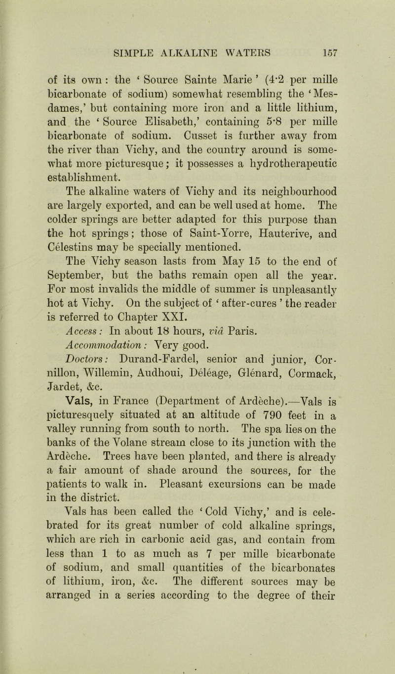 of its own : the ‘ Source Sainte Marie ’ (4-2 per mille bicarbonate of sodium) somewhat resembling the ‘Mes- dames,’ but containing more iron and a little lithium, and the ‘ Source Elisabeth,’ containing 5-8 per mille bicarbonate of sodium. Cusset is further away from the river than Yichy, and the country around is some- what more picturesque; it possesses a hydrotherapeutic establishment. The alkaline waters of Vichy and its neighbourhood are largely exported, and can be well used at home. The colder springs are better adapted for this purpose than the hot springs; those of Saint-Yorre, Hauterive, and Celestins may be specially mentioned. The Vichy season lasts from May 15 to the end of September, but the baths remain open all the year. For most invalids the middle of summer is unpleasantly hot at Vichy. On the subject of ‘ after-cures ’ the reader is referred to Chapter XXI. Access: In about 18 hours, via Paris. Accommodation: Very good. 'Doctors: Durand-Fardel, senior and junior, Cor- nillon, Willemin, Audhoui, Deleage, Glenard, Cormack, Jardet, &c. Vais, in France (Department of Ardeche).—Vais is picturesquely situated at an altitude of 790 feet in a valley running from south to north. The spa lies on the banks of the Volane stream close to its junction with the Ardeche. Trees have been planted, and there is already a fair amount of shade around the sources, for the patients to walk in. Pleasant excursions can be made in the district. Vais has been called the ‘ Cold Vichy,’ and is cele- brated for its great number of cold alkaline springs, which are rich in carbonic acid gas, and contain from less than 1 to as much as 7 per mille bicarbonate of sodium, and small quantities of the bicarbonates of lithium, iron, &c. The different sources may be arranged in a series according to the degree of their