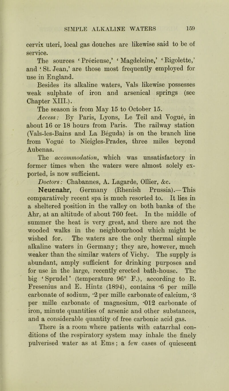 cervix uteri, local gas douches are likewise said to be of service. The sources ‘ Precieuse,’ ‘ Magdeleine,’ ‘Bigolette,’ and ‘ St. Jean,’ are those most frequently employed for use in England. Besides its alkaline waters, Yals likewise possesses weak sulphate of iron and arsenical springs (see Chapter XIII.). The season is from May 15 to October 15. Access: By Paris, Lyons, Le Teil and Vogue, in about 16 or 18 hours from Paris. The railway station (Vals-les-Bains and La Beguda) is on the branch line from Vogue to Nieigles-Prades, three miles beyond Aubenas. The accommodation, which was unsatisfactory in former times when the waters were almost solely ex- ported, is now sufficient. Doctors: Chabannes, A. Lagarde, Ollier, &c. Neuenahr, Germany (Khenish Prussia).— This comparatively recent spa is much resorted to. It lies in a sheltered position in the valley on both banks of the Ahr, at an altitude of about 760 feet. In the middle of summer the heat is very great, and there are not the wooded walks in the neighbourhood which might be wished for. The waters are the only thermal simple alkaline waters in Germany; they are, however, much weaker than the similar waters of Vichy. The supply is abundant, amply sufficient for drinking purposes and for use in the large, recently erected bath-house. The big * Sprudel ’ (temperature 96° F.), according to Pi. Fresenius and E. Hintz (1894), contains *6 per mille carbonate of sodium, *2 per mille carbonate of calcium, -3 per mille carbonate of magnesium, *012 carbonate of iron, minute quantities of arsenic and other substances, and a considerable quantity of free carbonic acid gas. There is a room where patients with catarrhal con- ditions of the respiratory system may inhale the finely pulverised water as at Ems; a few cases of quiescent