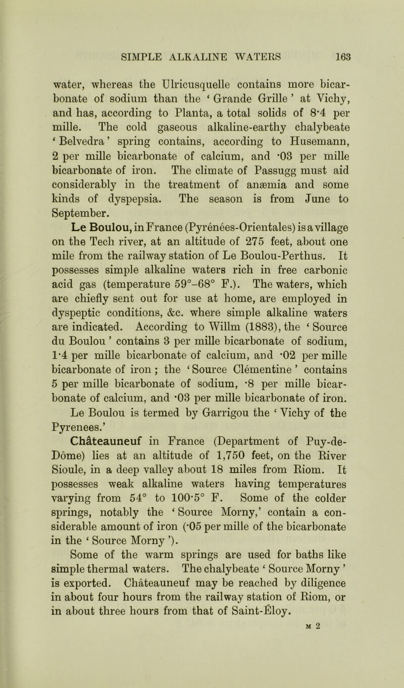 water, whereas the Ulricusquelle contains more bicar- bonate of sodium than the ‘ Grande Grille ’ at Vichy, and has, according to Planta, a total solids of 8*4 per mille. The cold gaseous alkaline-earthy chalybeate ‘ Belvedra ’ spring contains, according to Husemann, 2 per mille bicarbonate of calcium, and -OB per mille bicarbonate of iron. The climate of Passugg must aid considerably in the treatment of anaemia and some kinds of dyspepsia. The season is from June to September. Le Boulou, in France (Pyrenees-Orientales) is a village on the Tech river, at an altitude of 275 feet, about one mile from the railway station of Le Boulou-Perthus. It possesses simple alkaline waters rich in free carbonic acid gas (temperature 59°-68° F.). The waters, which are chiefly sent out for use at home, are employed in dyspeptic conditions, &c. where simple alkaline waters are indicated. According to Willrn (1888), the ‘Source du Boulou ’ contains 3 per mille bicarbonate of sodium, 1*4 per mille bicarbonate of calcium, and *02 per mille bicarbonate of iron ; the £ Source Clementine ’ contains 5 per mille bicarbonate of sodium, *8 per mille bicar- bonate of calcium, and *03 per mille bicarbonate of iron. Le Boulou is termed by Garrigou the £ Vichy of the Pyrenees.’ Chateauneuf in France (Department of Puy-de- Dome) lies at an altitude of 1,750 feet, on the River Sioule, in a deep valley about 18 miles from Riom. It possesses weak alkaline waters having temperatures varying from 54° to 100*5° F. Some of the colder springs, notably the £ Source Morny,’ contain a con- siderable amount of iron (*05 per mille of the bicarbonate in the £ Source Morny ’). Some of the warm springs are used for baths like simple thermal waters. The chalybeate £ Source Morny ’ is exported. Chateauneuf may be reached by diligence in about four hours from the railway station of Riom, or in about three hours from that of Saint-Eloy.