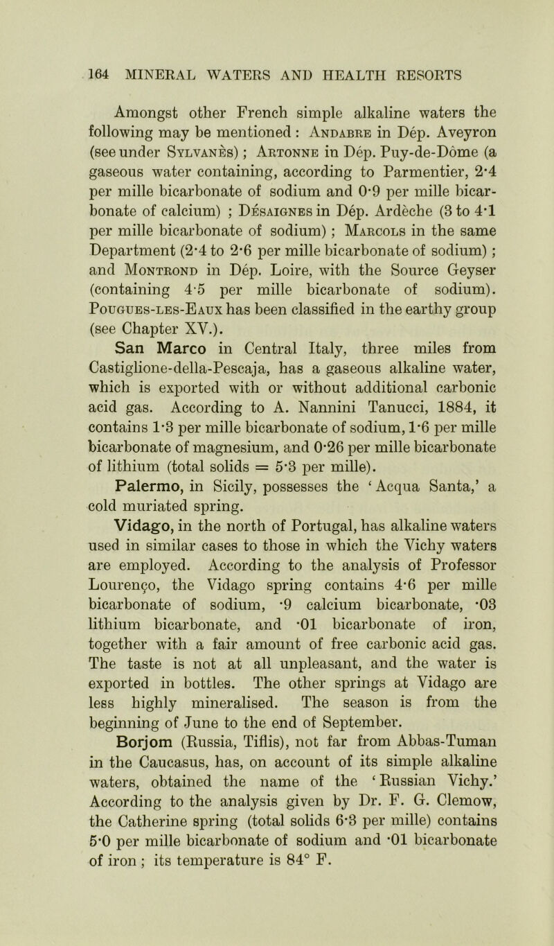 Amongst other French simple alkaline waters the following may be mentioned : Andabre in Dep. Aveyron (see under Sylvanes) ; Artonne in Dep. Puy-de-Dome (a gaseous water containing, according to Parmentier, 2*4 per mille bicarbonate of sodium and 0*9 per mille bicar- bonate of calcium) ; Desaignesui Dep. Ardeche (3 to 4*1 per mille bicarbonate of sodium); Marcols in the same Department (2*4 to 2*6 per mille bicarbonate of sodium); and Montrond in Dep. Loire, with the Source Geyser (containing 4-5 per mille bicarbonate of sodium). Pougues-les-Eaux has been classified in the earthy group (see Chapter XV.). San Marco in Central Italy, three miles from Castiglione-della-Pescaja, has a gaseous alkaline water, which is exported with or without additional carbonic acid gas. According to A. Nannini Tanucci, 1884, it contains 1*3 per mille bicarbonate of sodium, 1*6 per mille bicarbonate of magnesium, and 0*26 per mille bicarbonate of lithium (total solids = 5*3 per mille). Palermo, in Sicily, possesses the ‘ Acqua Santa,’ a cold muriated spring. Vidago, in the north of Portugal, has alkaline waters used in similar cases to those in which the Vichy waters are employed. According to the analysis of Professor Louren90, the Vidago spring contains 4*6 per mille bicarbonate of sodium, *9 calcium bicarbonate, *03 lithium bicarbonate, and *01 bicarbonate of iron, together with a fair amount of free carbonic acid gas. The taste is not at all unpleasant, and the water is exported in bottles. The other springs at Vidago are less highly mineralised. The season is from the beginning of June to the end of September. Borjom (Russia, Tiflis), not far from Abbas-Tuman in the Caucasus, has, on account of its simple alkaline waters, obtained the name of the ‘ Russian Vichy.’ According to the analysis given by Dr. F. G. Clemow, the Catherine spring (total solids 6*3 per mille) contains 5*0 per mille bicarbonate of sodium and *01 bicarbonate of iron ; its temperature is 84° F.