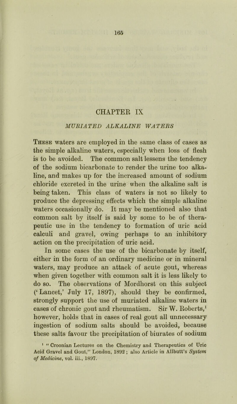 CHAPTER IX MU RIAT ED ALKALINE WATERS These waters are employed in the same class of cases as the simple alkaline waters, especially when loss of flesh is to be avoided. The common salt lessens the tendency of the sodium bicarbonate to render the urine too alka- line, and makes up for the increased amount of sodium chloride excreted in the urine when the alkaline salt is being taken. This class of waters is not so likely to produce the depressing effects which the simple alkaline waters occasionally do. It may be mentioned also that common salt by itself is said by some to be of thera- peutic use in the tendency to formation of uric acid calculi and gravel, owing perhaps to an inhibitory action on the precipitation of uric acid. In some cases the use of the bicarbonate by itself, either in the form of an ordinary medicine or in mineral waters, may produce an attack of acute gout, whereas when given together with common salt it is less likely to do so. The observations of Mordhorst on this subject (‘Lancet,’ July 17, 1897), should they be confirmed, strongly support the use of muriated alkaline waters in cases of chronic gout and rheumatism. Sir W. Roberts,1 however, holds that in cases of real gout all unnecessary ingestion of sodium salts should be avoided, because these salts favour the precipitation of biurates of sodium 1 “ Croonian Lectures on the Chemistry and Therapeutics of Uric Acid Gravel and Gout,” London, 1892 ; also Article in Allbutt’s System of Medicine, vol. iii., 1897.