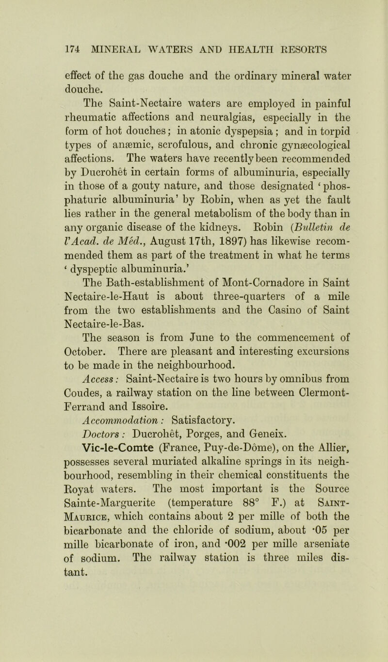 effect of the gas douche and the ordinary mineral water douche. The Saint-Nectaire waters are employed in painful rheumatic affections and neuralgias, especially in the form of hot douches; in atonic dyspepsia ; and in torpid types of anaemic, scrofulous, and chronic gynaecological affections. The waters have recently been recommended by Ducrohet in certain forms of albuminuria, especially in those of a gouty nature, and those designated ‘ phos- phaturic albuminuria’ by Eobin, when as yet the fault lies rather in the general metabolism of the body than in any organic disease of the kidneys. Eobin (Bulletin de VAcad. de Med., August 17th, 1897) has likewise recom- mended them as part of the treatment in what he terms ‘ dyspeptic albuminuria.5 The Bath-establishment of Mont-Cornadore in Saint Nectaire-le-Haut is about three-quarters of a mile from the two establishments and the Casino of Saint Nectaire-le-Bas. The season is from June to the commencement of October. There are pleasant and interesting excursions to be made in the neighbourhood. Access: Saint-Nectaire is two hours by omnibus from Coudes, a railway station on the line between Clermont- Ferrand and Issoire. Accommodation: Satisfactory. Doctors : Ducrohet, Porges, and Geneix. Vic-le-Comte (France, Puy-de-Ddme), on the Allier, possesses several muriated alkaline springs in its neigh- bourhood, resembling in their chemical constituents the Eoyat waters. The most important is the Source Sainte-Marguerite (temperature 88° F.) at Saint- Maurice, which contains about 2 per mille of both the bicarbonate and the chloride of sodium, about *05 per mille bicarbonate of iron, and *002 per mille arseniate of sodium. The railway station is three miles dis- tant.