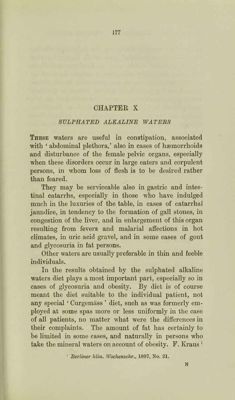 CHAPTER X SULPHATED ALKALINE WATERS These waters are useful in constipation, associated with ‘ abdominal plethora,’ also in cases of haemorrhoids and disturbance of the female pelvic organs, especially when these disorders occur in large eaters and corpulent persons, in whom loss of flesh is to be desired rather than feared. They may be serviceable also in gastric and intes- tinal catarrhs, especially in those who have indulged much in the luxuries of the table, in cases of catarrhal jaundice, in tendency to the formation of gall stones, in congestion of the liver, and in enlargement of this organ resulting from fevers and malarial affections in hot climates, in uric acid gravel, and in some cases of gout and glycosuria in fat persons. Other waters are usually preferable in thin and feeble individuals. In the results obtained by the sulphated alkaline waters diet plays a most important part, especially so in cases of glycosuria and obesity. By diet is of course meant the diet suitable to the individual patient, not any special ‘ Curgemass ’ diet, such as was formerly em- ployed at some spas more or less uniformly in the case of all patients, no matter what were the differences in their complaints. The amount of fat has certainly to be limited in some cases, and naturally in persons who take the mineral waters on account of obesity. F. Kraus 1 ' Berliner klin. Wochenschr., 1897, No. 21. N
