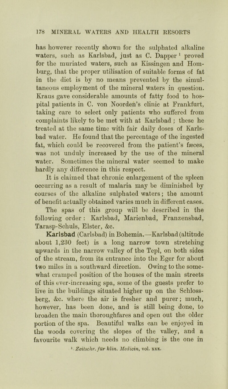 has however recently shown for the sulphated alkaline waters, such as Karlsbad, just as C. Dapper 1 proved for the muriated waters, such as Kissingen and Hom- burg, that the proper utilisation of suitable forms of fat in the diet is by no means prevented by the simul- taneous employment of the mineral waters in question. Kraus gave considerable amounts of fatty food to hos- pital patients in C. von Noorden’s clinic at Frankfurt, taking care to select only patients who suffered from complaints likely to be met with at Karlsbad ; these he treated at the same time with fair daily doses of Karls- bad water. He found that the percentage of the ingested fat, which could be recovered from the patient’s faeces, was not unduly increased by the use of the mineral water. Sometimes the mineral water seemed to make hardly any difference in this respect. It is claimed that chronic enlargement of the spleen occurring as a result of malaria may be diminished by courses of the alkaline sulphated waters; the amount of benefit actually obtained varies much in different cases. The spas of this group will be described in the following order : Karlsbad, Marienbad, Franzensbad, Tarasp-Schuls, Elster, &c. Karlsbad (Carlsbad) in Bohemia.—Karlsbad (altitude about 1,280 feet) is a long narrow town stretching upwards in the narrow valley of the Tepl, on both sides of the stream, from its entrance into the Eger for about two miles in a southward direction. Owing to the some- what cramped position of the houses of the main streets of this ever-increasing spa, some of the guests prefer to live in the buildings situated higher up on the Schloss- berg, &c. where the air is fresher and purer; much, however, has been done, and is still being done, to broaden the main thoroughfares and open out the older portion of the spa. Beautiful walks can be enjoyed in the woods covering the slopes of the valley, and a favourite walk which needs no climbing is the one in 1 Zeitschr. fiLr klin. Medicin, vol. xxx.