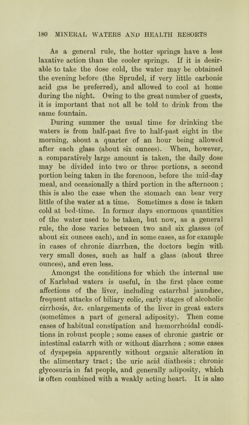 As a general rule, the hotter springs have a less laxative action than the cooler springs. If it is desir- able to take the dose cold, the water may be obtained the evening before (the Sprudel, if very little carbonic acid gas be preferred), and allowed to cool at home during the night. Owing to the great number of guests, it is important that not all be told to drink from the same fountain. During summer the usual time for drinking the waters is from half-past five to half-past eight in the morning, about a quarter of an hour being allowed after each glass (about six ounces). When, however, a comparatively large amount is taken, the daily dose may be divided into two or three portions, a second portion being taken in the forenoon, before the mid-day meal, and occasionally a third portion in the afternoon ; this is also the case when the stomach can bear very little of the water at a time. Sometimes a dose is taken cold at bed-time. In former days enormous quantities of the water used to be taken, but now, as a general rule, the dose varies between two and six glasses (of about six ounces each), and in some cases, as for example in cases of chronic diarrhoea, the doctors begin with very small doses, such as half a glass (about three ounces), and even less. Amongst the conditions for which the internal use of Karlsbad waters is useful, in the first place come affections of the liver, including catarrhal jaundice, frequent attacks of biliary colic, early stages of alcoholic cirrhosis, &c. enlargements of the liver in great eaters (sometimes a part of general adiposity). Then come cases of habitual constipation and hasmorrhoidal condi- tions in robust people ; some cases of chronic gastric or intestinal catarrh with or without diarrhoea ; some cases of dyspepsia apparently without organic alteration in the alimentary tract; the uric acid diathesis ; chronic glycosuria in fat people, and generally adiposity, which is often combined with a weakly acting heart. It is also