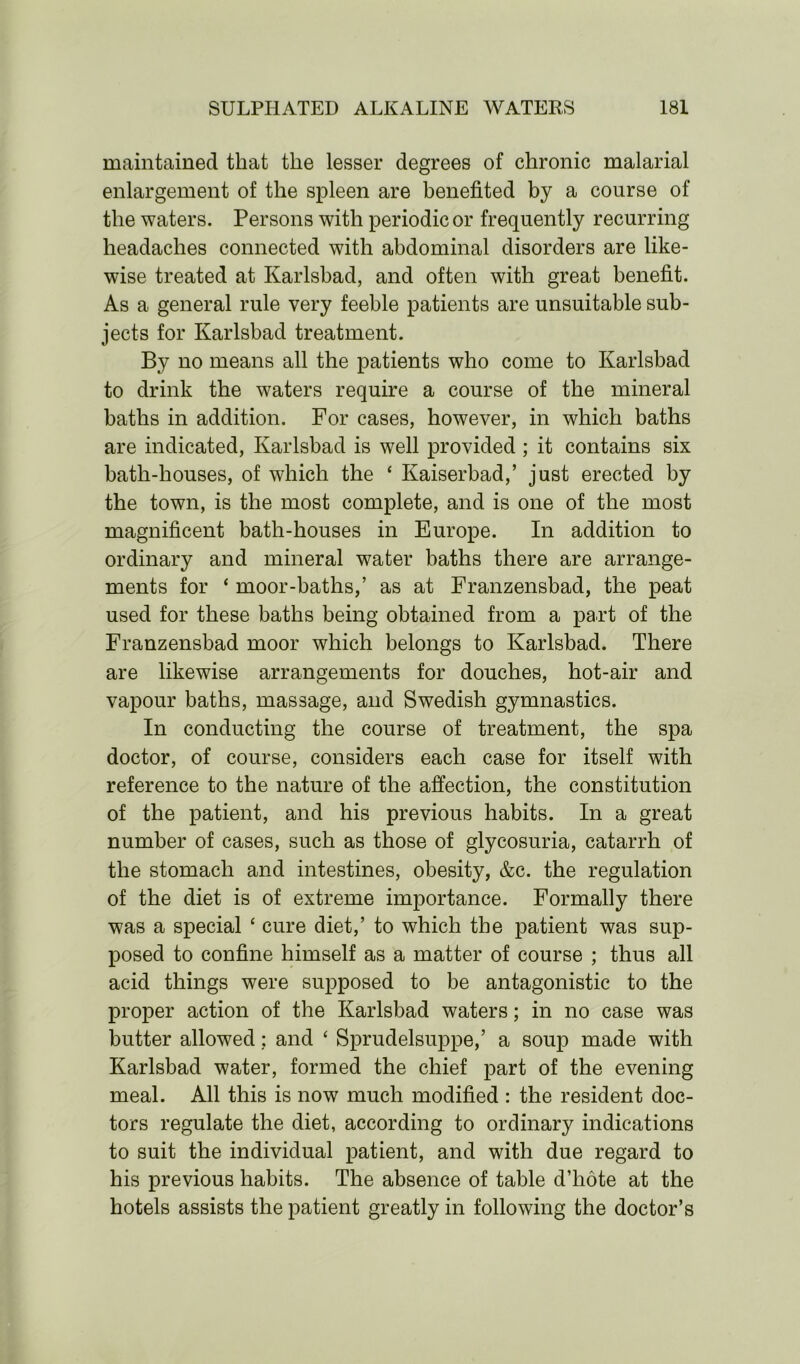 maintained that the lesser degrees of chronic malarial enlargement of the spleen are benefited by a course of the waters. Persons with periodic or frequently recurring headaches connected with abdominal disorders are like- wise treated at Karlsbad, and often with great benefit. As a general rule very feeble patients are unsuitable sub- jects for Karlsbad treatment. By no means all the patients who come to Karlsbad to drink the waters require a course of the mineral baths in addition. For cases, however, in which baths are indicated, Karlsbad is well provided ; it contains six bath-houses, of which the ‘ Kaiserbad,’ just erected by the town, is the most complete, and is one of the most magnificent bath-houses in Europe. In addition to ordinary and mineral water baths there are arrange- ments for ‘ moor-baths,’ as at Franzensbad, the peat used for these baths being obtained from a part of the Franzensbad moor which belongs to Karlsbad. There are likewise arrangements for douches, hot-air and vapour baths, massage, and Swedish gymnastics. In conducting the course of treatment, the spa doctor, of course, considers each case for itself with reference to the nature of the affection, the constitution of the patient, and his previous habits. In a great number of cases, such as those of glycosuria, catarrh of the stomach and intestines, obesity, &c. the regulation of the diet is of extreme importance. Formally there was a special ‘ cure diet,’ to which the patient was sup- posed to confine himself as a matter of course ; thus all acid things were supposed to be antagonistic to the proper action of the Karlsbad waters; in no case was butter allowed: and ‘ Sprudelsuppe,’ a soup made with Karlsbad water, formed the chief part of the evening meal. All this is now much modified : the resident doc- tors regulate the diet, according to ordinary indications to suit the individual patient, and with due regard to his previous habits. The absence of table d’hote at the hotels assists the patient greatly in following the doctor’s